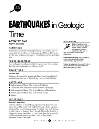 2.3
inGeologic
Time
VOCABULARY
Index fossil: a fossil
that, because its approx-
imate date is known,
allows scientists to
determine the age of
ACTIVITY ONE
TWENTY CENTURIES
R A T I O N A L E
Students have a difficult time comprehending how short the span of
human history is in relation to Earth’s geological history. This lesson
sets the stage for paleoseismology by providing a context in geological
time.
F O C U S Q U E S T I O N S
If no earthquakes have been recorded in my area since it was settled,
does that mean earthquakes never happen here?
O B J E C T I V E S
Students will:
Students will compare the time period of their own lives and that of
human history to the age of the Earth and events in Earth’s history.
M A T E R I A L S
Student copies of Master 2.3a, Centuries Worksheet
Twelve 500-sheet reams (one case) of standard copier paper
Student copies of Master 2.3b, Selected Events in Human History
Student copies of Master 2.3c, Earth History Events
Scissors
age of the rock in which it is
imbedded.
Radiometric dating: the process of
using natural radioactivity to
determine the age of rocks.
Strata (s. stratum): layers of rock or
other materials formed at different
periods in geologic time.
P R O C E D U R E
Teacher Preparation
1. Obtain 12 reams of standard-size paper and stack them on a desk
where they will be visible to all students. Unwrap only the top ream.
On each of the lower reams, cut a strip 7 to 10 cm wide from the side
of each wrapper so the paper shows through. The results should be a
column of exposed paper edges 11 reams high. Stack the unwrapped
twelfth ream neatly on top, and place a copy of the Centuries
Worksheet on top of the stack.
A G U / F E M A 67 S E I S M I C S L E U T H S
 