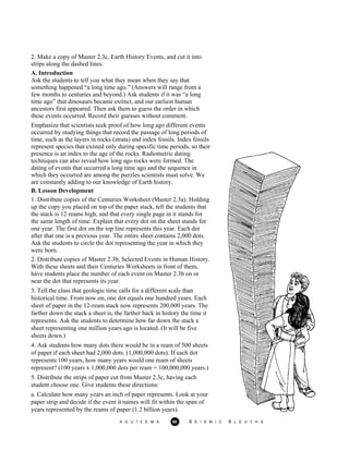 2. Make a copy of Master 2.3c, Earth History Events, and cut it into
strips along the dashed lines.
A. Introduction
Ask the students to tell you what they mean when they say that
something happened “a long time ago.” (Answers will range from a
few months to centuries and beyond.) Ask students if it was “a long
time ago” that dinosaurs became extinct, and our earliest human
ancestors first appeared. Then ask them to guess the order in which
these events occurred. Record their guesses without comment.
Emphasize that scientists seek proof of how long ago different events
occurred by studying things that record the passage of long periods of
time, such as the layers in rocks (strata) and index fossils. Index fossils
represent species that existed only during specific time periods, so their
presence is an index to the age of the rocks. Radiometric dating
techniques can also reveal how long ago rocks were formed. The
dating of events that occurred a long time ago and the sequence in
which they occurred are among the puzzles scientists must solve. We
are constantly adding to our knowledge of Earth history.
B. Lesson Development
1. Distribute copies of the Centuries Worksheet (Master 2.3a). Holding
up the copy you placed on top of the paper stack, tell the students that
the stack is 12 reams high, and that every single page in it stands for
the same length of time. Explain that every dot on the sheet stands for
one year. The first dot on the top line represents this year. Each dot
after that one is a previous year. The entire sheet contains 2,000 dots.
Ask the students to circle the dot representing the year in which they
were born.
2. Distribute copies of Master 2.3b, Selected Events in Human History.
With these sheets and their Centuries Worksheets in front of them,
have students place the number of each event on Master 2.3b on or
near the dot that represents its year.
3. Tell the class that geologic time calls for a different scale than
historical time. From now on, one dot equals one hundred years. Each
sheet of paper in the 12-ream stack now represents 200,000 years. The
farther down the stack a sheet is, the farther back in history the time it
represents. Ask the students to determine how far down the stack a
sheet representing one million years ago is located. (It will be five
sheets down.)
4. Ask students how many dots there would be in a ream of 500 sheets
of paper if each sheet had 2,000 dots. (1,000,000 dots). If each dot
represents 100 years, how many years would one ream of sheets
represent? (100 years x 1,000,000 dots per ream = 100,000,000 years.)
5. Distribute the strips of paper cut from Master 2.3c, having each
student choose one. Give students these directions:
a. Calculate how many years an inch of paper represents. Look at your
paper strip and decide if the event it names will fit within the span of
years represented by the reams of paper (1.2 billion years).
A G U / F E M A 68 S E I S M I C S L E U T H S
 