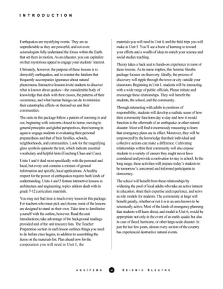I N T R O D U C T I O N
Earthquakes are mystifying events. They are as
unpredictable as they are powerful, and not even
seismologists fully understand the forces within the Earth
that set them in motion. As an educator, you can capitalize
on that mysterious appeal to engage your students’ interest.
Ultimately, however, the purpose of these lessons is to
demystify earthquakes, and to counter the fatalism that
frequently accompanies ignorance about natural
phenomena. Interactive lessons invite students to discover
what is known about quakes—the considerable body of
knowledge that deals with their causes, the patterns of their
occurrence, and what human beings can do to minimize
their catastrophic effects on themselves and their
communities.
The units in this package follow a pattern of zooming in and
out, beginning with concerns closest to home, moving to
general principles and global perspectives, then homing in
again to engage students in evaluating their personal
preparedness and that of their families, schools,
neighborhoods, and communities. Look for the magnifying
glass symbols opposite the text, which indicate essential
vocabulary and helpful hints (Teaching Clues and Cues).
Units 1 and 6 deal most specifically with the personal and
local, but every unit contains a mixture of general
information and specific, local applications. A healthy
respect for the power of earthquakes requires both kinds of
understanding. Units 4 and 5 feature interactive lessons in
architecture and engineering, topics seldom dealt with in
grade 7-12 curriculum materials.
You may not find time to teach every lesson in this package.
For teachers who must pick and choose, most of the lessons
are designed to stand on their own. Take time to familiarize
yourself with the outline, however. Read the unit
introductions; take advantage of the background readings
provided and of the unit resource lists. The Teacher
Preparation section in each lesson outlines things you need
to do before class begins, in addition to assembling the
items on the materials list. Plan ahead now for the
cooperation you will need in Unit 1, the
materials you will need in Unit 4, and the field trips you will
make in Unit 5. You’ll see a burst of learning to reward
your efforts and a wealth of ideas to enrich your science and
social studies teaching.
Theory takes a back seat to hands-on experience in most of
these lessons. As its name implies, this Seismic Sleuths
package focuses on discovery. Ideally, the process of
discovery will ripple through the town or city outside your
classroom. Beginning in Unit 1, students will be interacting
with a wide range of public officials. Please initiate and
encourage these relationships. They will benefit the
students, the school, and the community.
Through interacting with adults in positions of
responsibility, students will develop a realistic sense of how
their community functions day to day and how it would
function in the aftermath of an earthquake or other natural
disaster. Most will find it enormously reassuring to learn
that emergency plans are in effect. Moreover, they will be
empowered by the knowledge that their individual and
collective actions can make a difference. Cultivating
relationships within their community will also expose
students to a variety of careers they might never have
considered and provide a motivation to stay in school. In the
long range, these activities will prepare today’s students to
be tomorrow’s concerned and informed participants in
democracy.
The school will benefit from these relationships by
widening the pool of local adults who take an active interest
in education, share their expertise and experience, and serve
as role models for students. The community at large will
benefit greatly, whether or not it is in an area known to be
seismically active. Most of the kinds of emergency planning
that students will learn about, and model in Unit 6, would be
appropriate not only in the event of an earth- quake but also
in case of flood, hurricane, or other large-scale disaster. In
just the last few years, almost every section of the country
has experienced destructive natural events.
A G U / F E M A vi S E I S M I C S L E U T H S
 