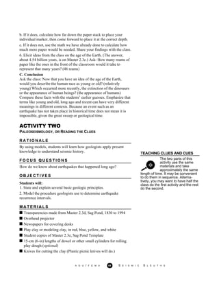 b. If it does, calculate how far down the paper stack to place your
individual marker, then come forward to place it at the correct depth.
c. If it does not, use the math we have already done to calculate how
much more paper would be needed. Share your findings with the class.
6. Elicit ideas from the class on the age of the Earth. (The answer,
about 4.54 billion years, is on Master 2.3c.) Ask: How many reams of
paper like the ones in the front of the classroom would it take to
represent that many years? (46 reams)
C. Conclusion
Ask the class: Now that you have an idea of the age of the Earth,
would you describe the human race as young or old? (relatively
young) Which occurred more recently, the extinction of the dinosaurs
or the appearance of human beings? (the appearance of humans)
Compare these facts with the students’ earlier guesses. Emphasize that
terms like young and old, long ago and recent can have very different
meanings in different contexts. Because an event such as an
earthquake has not taken place in historical time does not mean it is
impossible, given the great sweep or geological time.
TEACHING CLUES AND CUES
The two parts of this
activity use the same
materials and take
approximately the same
ACTIVITY TWO
PALEOSEISMOLOGY, OR READING THE CLUES
R A T I O N A L E
By using models, students will learn how geologists apply present
knowledge to understand seismic history.
F O C U S Q U E S T I O N S
How do we know about earthquakes that happened long ago?
O B J E C T I V E S
Students will:
1. State and explain several basic geologic principles.
2. Model the procedure geologists use to determine earthquake
recurrence intervals.
length of time. It may be convenient
to do them in sequence. Alterna-
tively, you may want to have half the
class do the first activity and the rest
do the second.
M A T E R I A L S
Transparencies made from Master 2.3d, Sag Pond, 1830 to 1994
Overhead projector
Newspapers for covering desks
Play clay or modeling clay, in red, blue, yellow, and white
Student copies of Master 2.3e, Sag Pond Template
15-cm (6-in) lengths of dowel or other small cylinders for rolling
play dough (optional)
Knives for cutting the clay (Plastic picnic knives will do.)
A G U / F E M A 69 S E I S M I C S L E U T H S
 