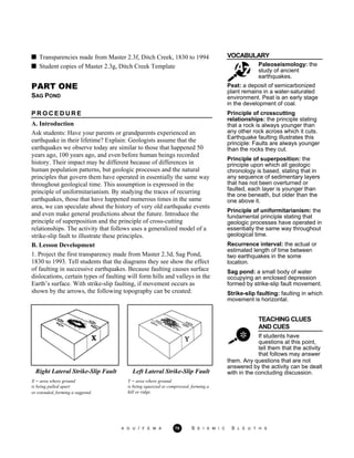 VOCABULARY
Paleoseismology: the
study of ancient
earthquakes.
Transparencies made from Master 2.3f, Ditch Creek, 1830 to 1994
Student copies of Master 2.3g, Ditch Creek Template
PART ONE
SAG POND
P R O C E D U R E
A. Introduction
Ask students: Have your parents or grandparents experienced an
earthquake in their lifetime? Explain: Geologists assume that the
earthquakes we observe today are similar to those that happened 50
years ago, 100 years ago, and even before human beings recorded
history. Their impact may be different because of differences in
human population patterns, but geologic processes and the natural
principles that govern them have operated in essentially the same way
throughout geological time. This assumption is expressed in the
principle of uniformitarianism. By studying the traces of recurring
earthquakes, those that have happened numerous times in the same
area, we can speculate about the history of very old earthquake events
and even make general predictions about the future. Introduce the
principle of superposition and the principle of cross-cutting
relationships. The activity that follows uses a generalized model of a
strike-slip fault to illustrate these principles.
B. Lesson Development
1. Project the first transparency made from Master 2.3d, Sag Pond,
1830 to 1993. Tell students that the diagrams they see show the effect
of faulting in successive earthquakes. Because faulting causes surface
dislocations, certain types of faulting will form hills and valleys in the
Earth’s surface. With strike-slip faulting, if movement occurs as
shown by the arrows, the following topography can be created:
Peat: a deposit of semicarbonized
plant remains in a water-saturated
environment. Peat is an early stage
in the development of coal.
Principle of crosscutting
relationships: the principle stating
that a rock is always younger than
any other rock across which it cuts.
Earthquake faulting illustrates this
principle: Faults are always younger
than the rocks they cut.
Principle of superposition: the
principle upon which all geologic
chronology is based, stating that in
any sequence of sedimentary layers
that has not been overturned or
faulted, each layer is younger than
the one beneath, but older than the
one above it.
Principle of uniformitarianism: the
fundamental principle stating that
geologic processes have operated in
essentially the same way throughout
geological time.
Recurrence interval: the actual or
estimated length of time between
two earthquakes in the some
location.
Sag pond: a small body of water
occupying an enclosed depression
formed by strike-slip fault movement.
Strike-slip faulting: faulting in which
movement is horizontal.
TEACHING CLUES
AND CUES
If students have
questions at this point,
tell them that the activity
that follows may answer
them. Any questions that are not
answered by the activity can be dealt
with in the concluding discussion.Right Lateral Strike-Slip Fault
X = area where ground
is being pulled apart
or extended, forming a sagpond.
Left Lateral Strike-Slip Fault
Y = area where ground
is being squeezed or compressed, forming a
hill or ridge.
A G U / F E M A 70 S E I S M I C S L E U T H S
 