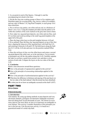 2. As you point to each of the figures, 1 through 6, read the
accompanying text aloud to the class.
3. Divide the class into working groups of three to five students each.
Distribute paper for covering desks, clay, knives, rollers (if available),
and one copy of Master 2.3e, Sag Pond Template, to each group. Give
these directions:
a. Pat or roll two clay patties, one white and one red, to a thickness of
about 1 cm (.3 in.). Using the template provided, trim the patties to fit
within the confines of the circle marked on the grid, then remove them.
b. Now make two sag pond peat deposits, one white and one blue, each
0.5 cm thick and sized according to the small sag pond template at the
upper left of the grid.
c. Place the large white layer on the grid template between A-B and
C-D as outlined. Place the blue clay sag pond deposit on top of this first
layer, aligning the long axis of the sag pond layer with fault line E-F,
and centering it between A-B and C-D. Out both layers along the fault
line E-F. Lift the A-B side and raise it to the position marked Offset
Line.
d. Place the red layer of clay over the offset layers and center a second
sag pond deposit (the white one), as in the stop above. Cut (or trench,
as geologists say) all the clay patties along line A-D. Carefully separate
the sides so you have a good cross-section view and draw a cross
section of each side. Compare the layers on the two sides of the fault
A-D.
C. Conclusion
Build a class discussion around these questions:
How is the principle of superposition applied in this activity?
How is the principle of crosscutting relationships applied in this
activity?
How is the principle of uniformitarianism applied in this activity?
What does the difference in thickness and spacing of the peat layers on
the two sides of the fault indicate? (that the terrain has been disturbed)
In what year do we know an earthquake occurred on this fault? (1857)
PART TWO
DITCH CREEK
P R O C E D U R E
A. Introduction
Tell students: By using age-dating methods on peat deposits and very
old stream channels, geologists can determine earthquake recurrence
intervals dating back several thousands of years. The shorter its recur-
rence interval, the more likely an area is to experience an earthquake in
your lifetime. This activity is another illustration of the principles you
saw in the last one. Like the previous activity, it is based on a
generalized model of a strike-slip fault.
A G U / F E M A 71 S E I S M I C S L E U T H S
 