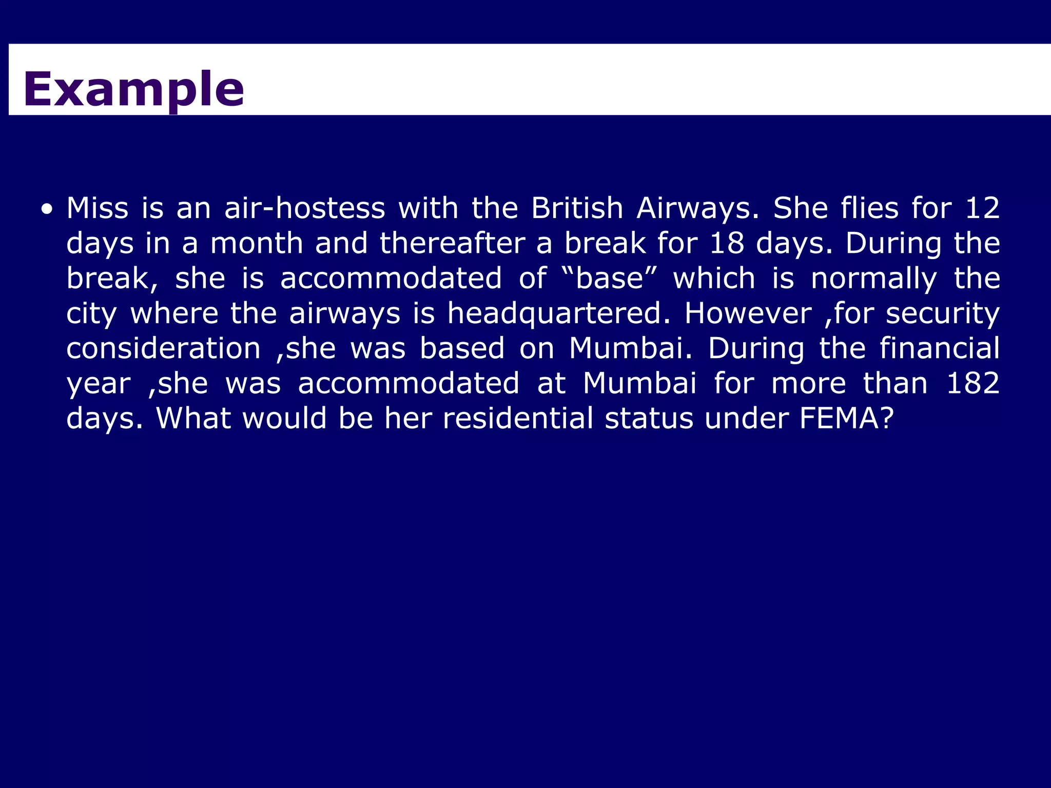 Example

• Miss is an air-hostess with the British Airways. She flies for 12
  days in a month and thereafter a break for 18 days. During the
  break, she is accommodated of ―base‖ which is normally the
  city where the airways is headquartered. However ,for security
  consideration ,she was based on Mumbai. During the financial
  year ,she was accommodated at Mumbai for more than 182
  days. What would be her residential status under FEMA?
 