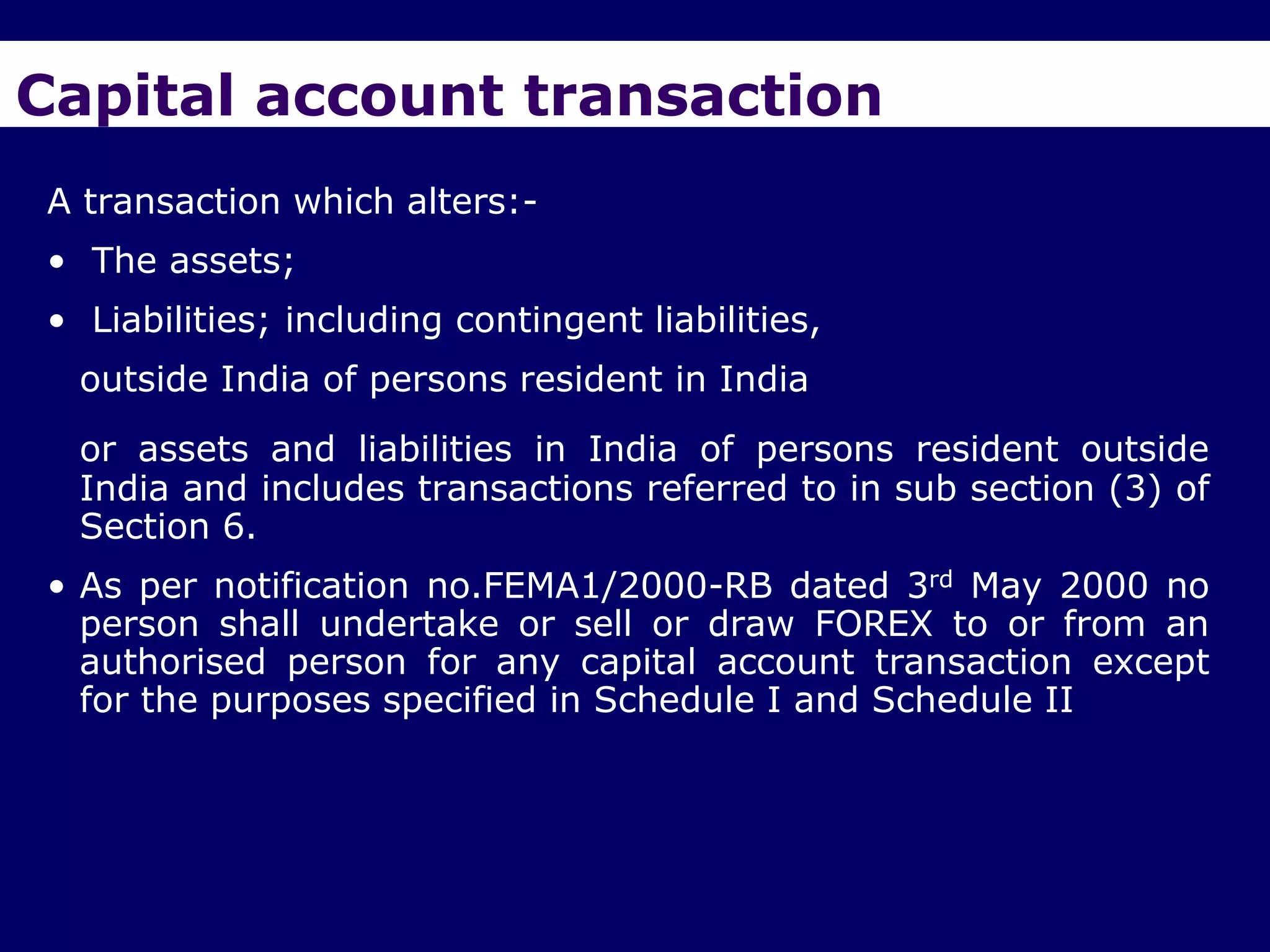 Capital account transaction
A transaction which alters:-
• The assets;
• Liabilities; including contingent liabilities,
  outside India of persons resident in India
  or assets and liabilities in India of persons resident outside
  India and includes transactions referred to in sub section (3) of
  Section 6.
• As per notification no.FEMA1/2000-RB dated 3rd May 2000 no
  person shall undertake or sell or draw FOREX to or from an
  authorised person for any capital account transaction except
  for the purposes specified in Schedule I and Schedule II
 
