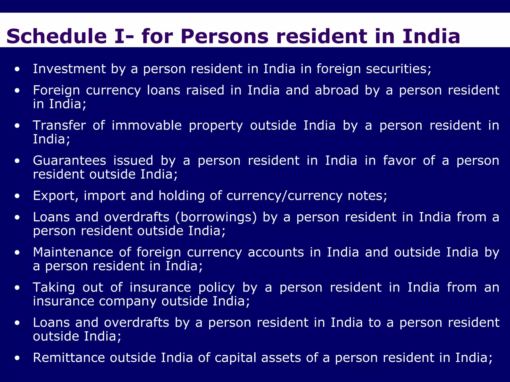 Schedule I- for Persons resident in India
• Investment by a person resident in India in foreign securities;
• Foreign currency loans raised in India and abroad by a person resident
  in India;
• Transfer of immovable property outside India by a person resident in
  India;
• Guarantees issued by a person resident in India in favor of a person
  resident outside India;
• Export, import and holding of currency/currency notes;
• Loans and overdrafts (borrowings) by a person resident in India from a
  person resident outside India;
• Maintenance of foreign currency accounts in India and outside India by
  a person resident in India;
• Taking out of insurance policy by a person resident in India from an
  insurance company outside India;
• Loans and overdrafts by a person resident in India to a person resident
  outside India;
• Remittance outside India of capital assets of a person resident in India;
 