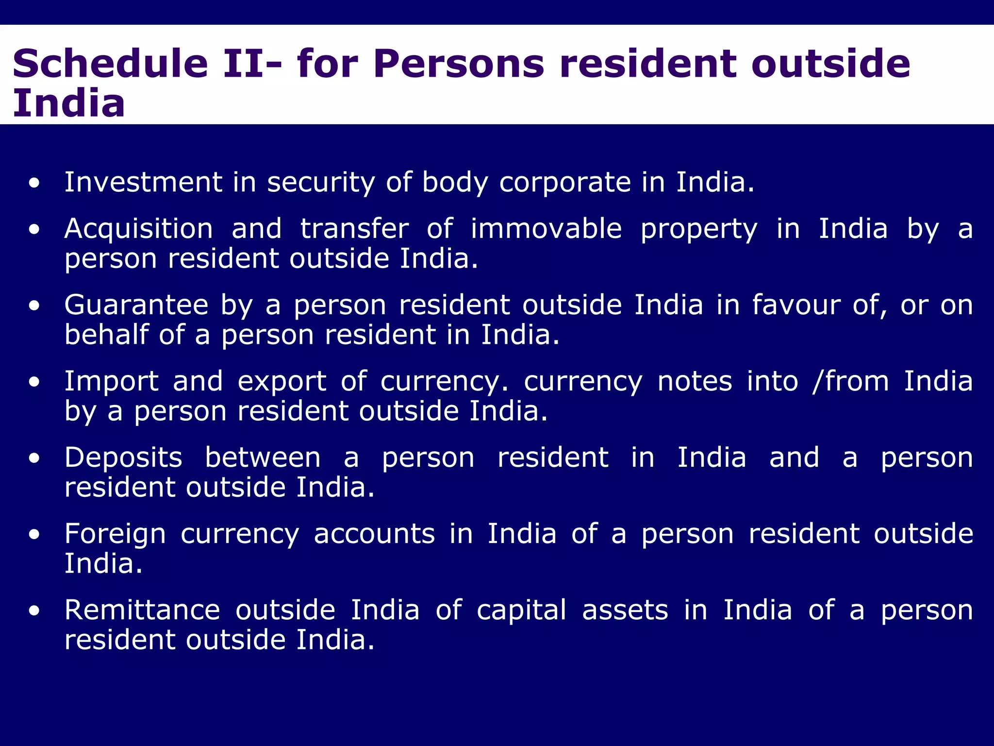 Schedule II- for Persons resident outside
India
• Investment in security of body corporate in India.
• Acquisition and transfer of immovable property in India by a
  person resident outside India.
• Guarantee by a person resident outside India in favour of, or on
  behalf of a person resident in India.
• Import and export of currency. currency notes into /from India
  by a person resident outside India.
• Deposits between a person resident in India and a person
  resident outside India.
• Foreign currency accounts in India of a person resident outside
  India.
• Remittance outside India of capital assets in India of a person
  resident outside India.
 