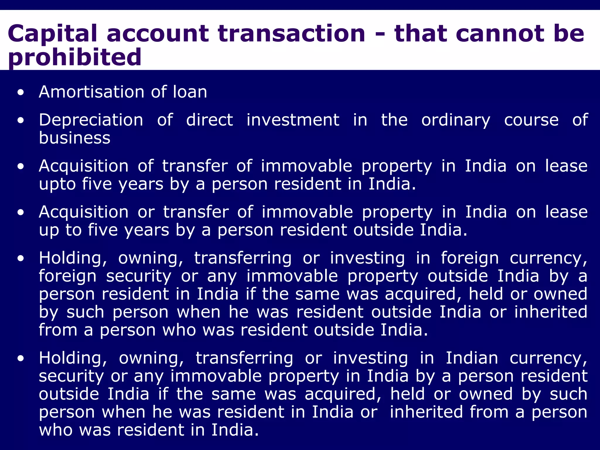 Capital account transaction - that cannot be
prohibited
• Amortisation of loan
• Depreciation of direct investment in the ordinary course of
  business
• Acquisition of transfer of immovable property in India on lease
  upto five years by a person resident in India.
• Acquisition or transfer of immovable property in India on lease
  up to five years by a person resident outside India.
• Holding, owning, transferring or investing in foreign currency,
  foreign security or any immovable property outside India by a
  person resident in India if the same was acquired, held or owned
  by such person when he was resident outside India or inherited
  from a person who was resident outside India.
• Holding, owning, transferring or investing in Indian currency,
  security or any immovable property in India by a person resident
  outside India if the same was acquired, held or owned by such
  person when he was resident in India or inherited from a person
  who was resident in India.
 