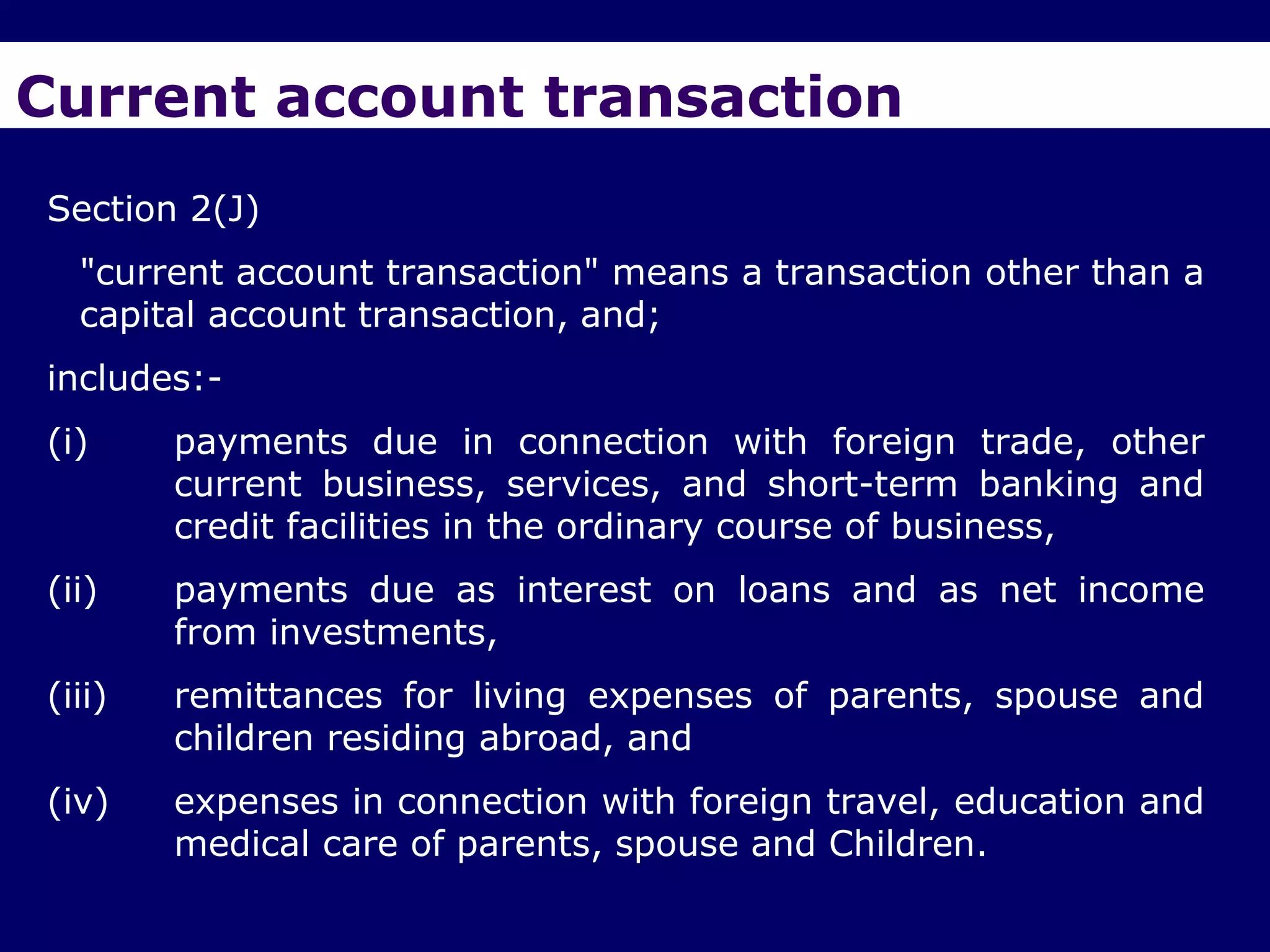Current account transaction
Section 2(J)
  "current account transaction" means a transaction other than a
  capital account transaction, and;
includes:-
(i)     payments due in connection with foreign trade, other
        current business, services, and short-term banking and
        credit facilities in the ordinary course of business,
(ii)    payments due as interest on loans and as net income
        from investments,
(iii)   remittances for living expenses of parents, spouse and
        children residing abroad, and
(iv)    expenses in connection with foreign travel, education and
        medical care of parents, spouse and Children.
 
