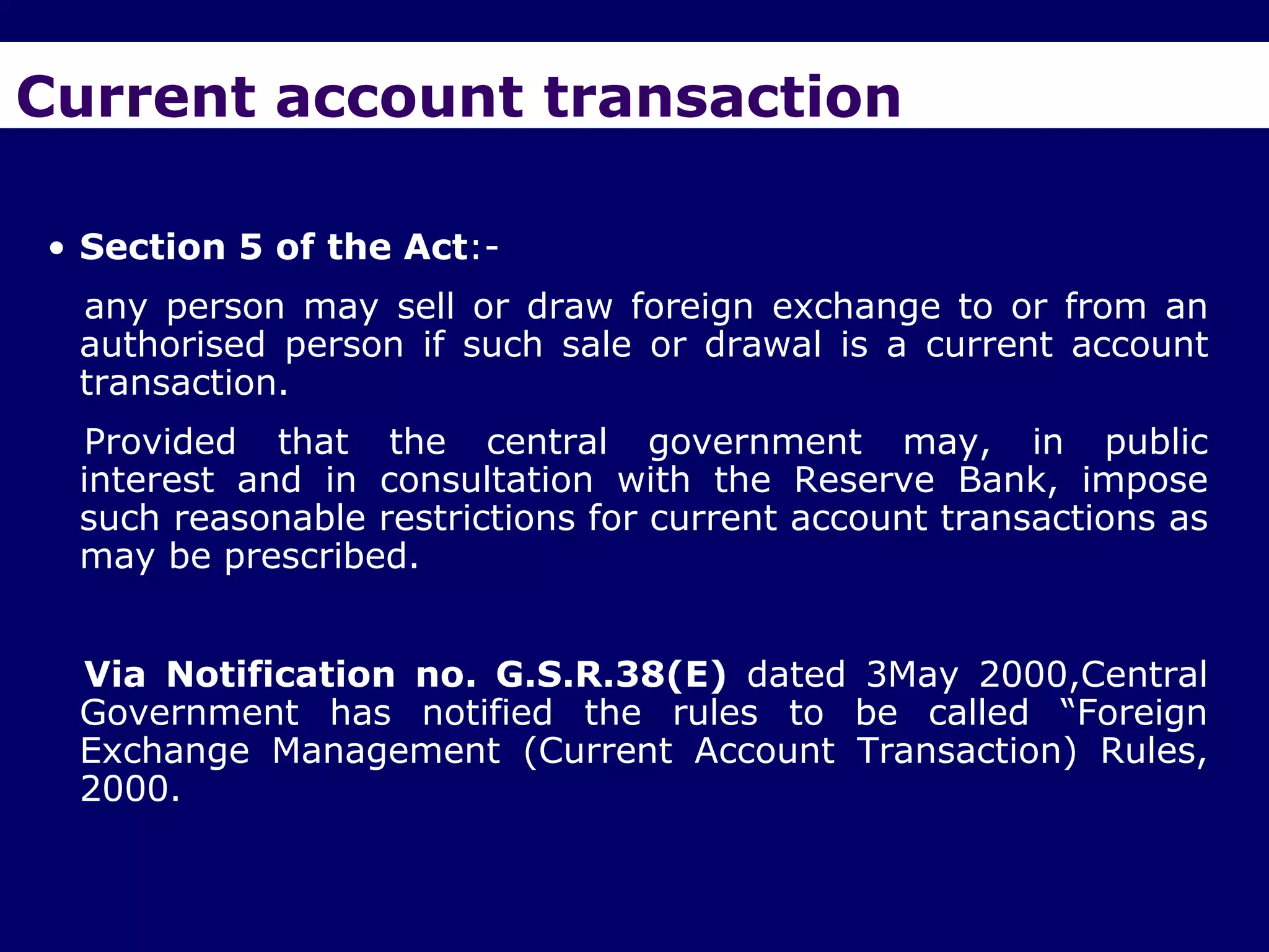 Current account transaction

• Section 5 of the Act:-
 any person may sell or draw foreign exchange to or from an
 authorised person if such sale or drawal is a current account
 transaction.
 Provided that the central government may, in public
 interest and in consultation with the Reserve Bank, impose
 such reasonable restrictions for current account transactions as
 may be prescribed.


 Via Notification no. G.S.R.38(E) dated 3May 2000,Central
 Government has notified the rules to be called ―Foreign
 Exchange Management (Current Account Transaction) Rules,
 2000.
 