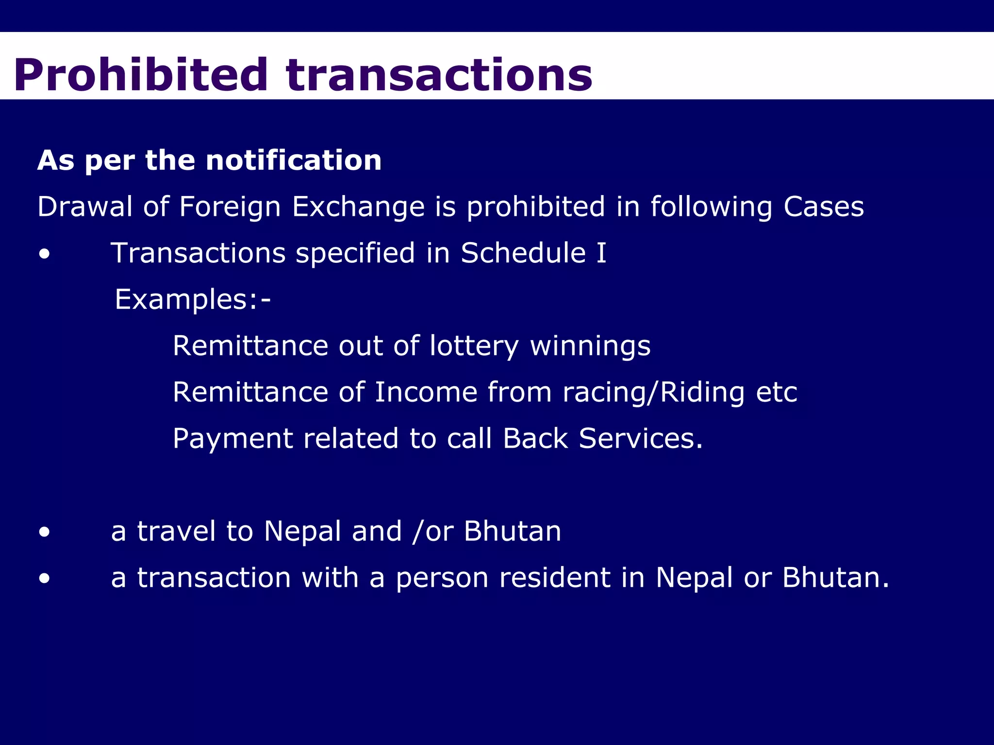 Prohibited transactions
As per the notification
Drawal of Foreign Exchange is prohibited in following Cases
•    Transactions specified in Schedule I
     Examples:-
         Remittance out of lottery winnings
         Remittance of Income from racing/Riding etc
         Payment related to call Back Services.


•    a travel to Nepal and /or Bhutan
•    a transaction with a person resident in Nepal or Bhutan.
 