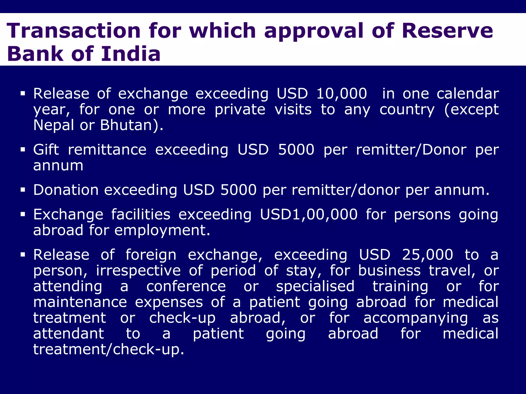 Transaction for which approval of Reserve
Bank of India
  Release of exchange exceeding USD 10,000 in one calendar
   year, for one or more private visits to any country (except
   Nepal or Bhutan).
  Gift remittance exceeding USD 5000 per remitter/Donor per
   annum
  Donation exceeding USD 5000 per remitter/donor per annum.
  Exchange facilities exceeding USD1,00,000 for persons going
   abroad for employment.
  Release of foreign exchange, exceeding USD 25,000 to a
   person, irrespective of period of stay, for business travel, or
   attending a conference or specialised training or for
   maintenance expenses of a patient going abroad for medical
   treatment or check-up abroad, or for accompanying as
   attendant to a patient going abroad for medical
   treatment/check-up.
 