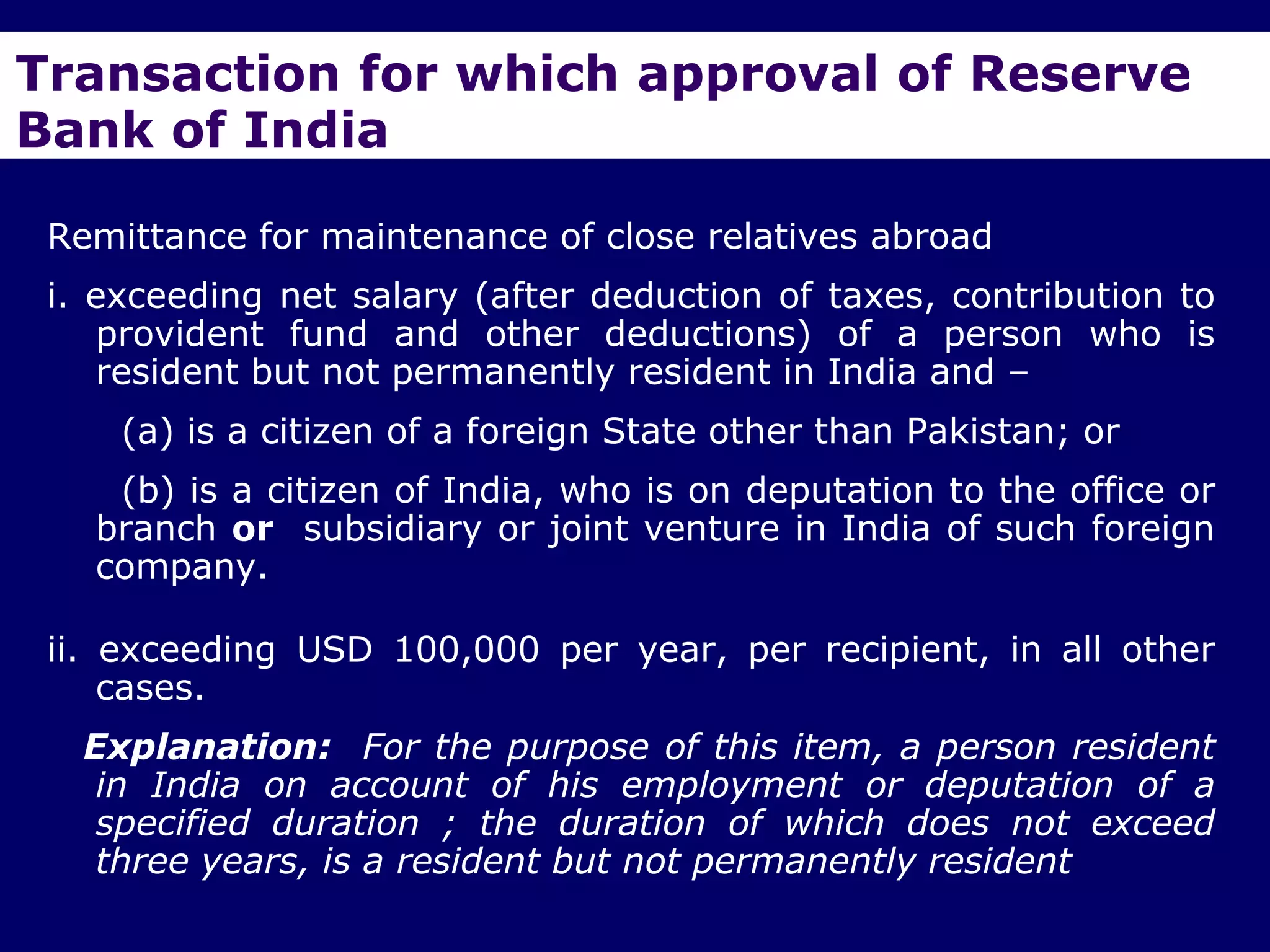 Transaction for which approval of Reserve
Bank of India

 Remittance for maintenance of close relatives abroad
 i. exceeding net salary (after deduction of taxes, contribution to
    provident fund and other deductions) of a person who is
    resident but not permanently resident in India and –
     (a) is a citizen of a foreign State other than Pakistan; or
    (b) is a citizen of India, who is on deputation to the office or
   branch or subsidiary or joint venture in India of such foreign
   company.

 ii. exceeding USD 100,000 per year, per recipient, in all other
     cases.
   Explanation: For the purpose of this item, a person resident
    in India on account of his employment or deputation of a
    specified duration ; the duration of which does not exceed
    three years, is a resident but not permanently resident
 