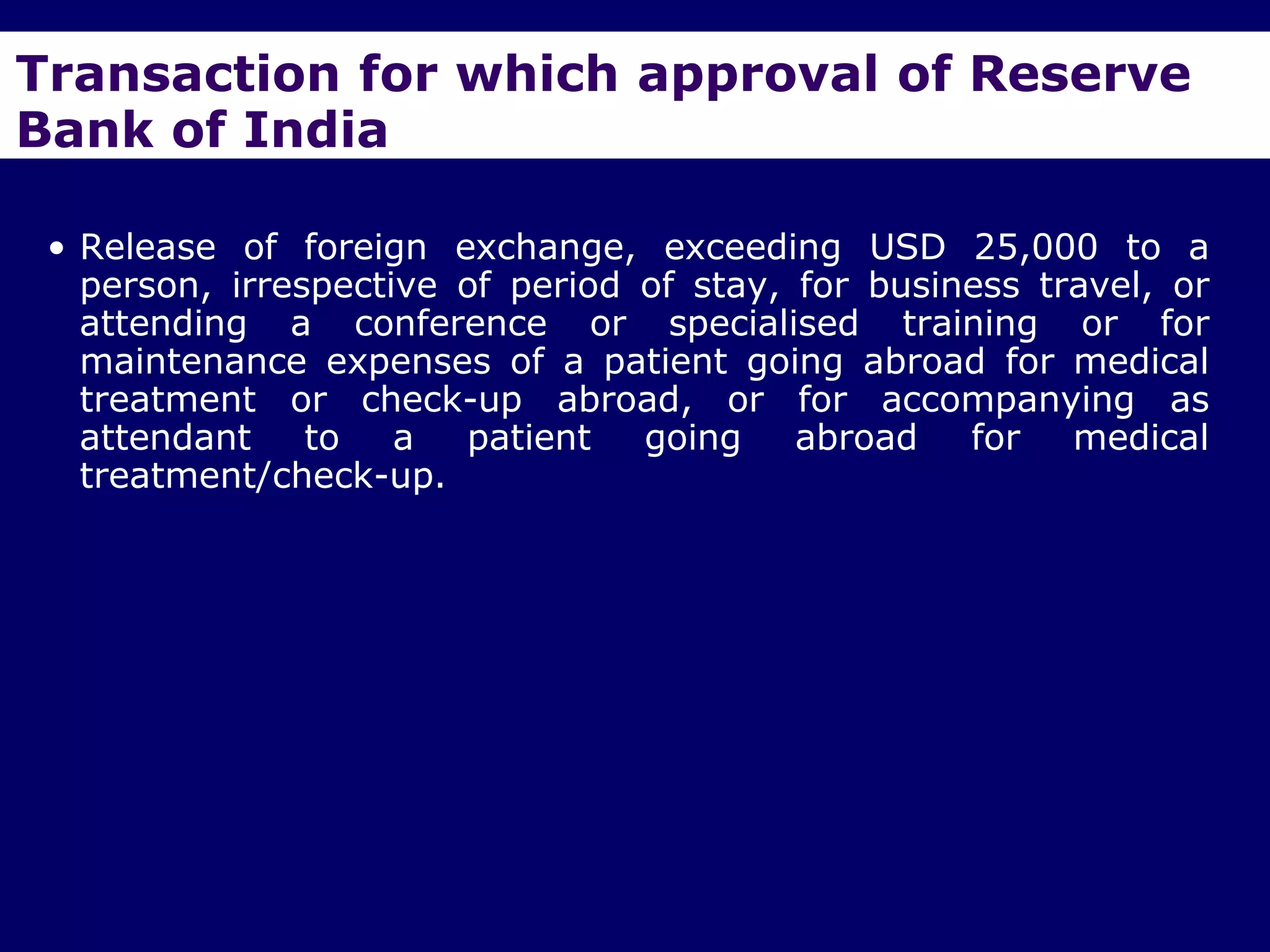 Transaction for which approval of Reserve
Bank of India

 • Release of foreign exchange, exceeding USD 25,000 to a
   person, irrespective of period of stay, for business travel, or
   attending a conference or specialised training or for
   maintenance expenses of a patient going abroad for medical
   treatment or check-up abroad, or for accompanying as
   attendant    to   a  patient   going    abroad   for medical
   treatment/check-up.
 