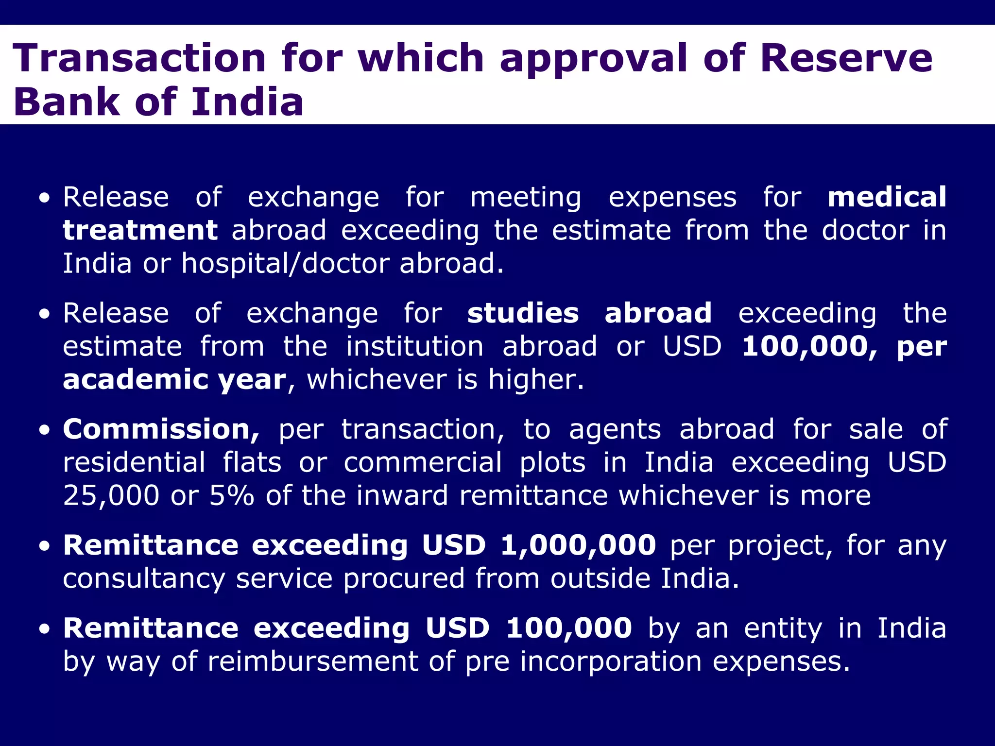 Transaction for which approval of Reserve
Bank of India

 • Release of exchange for meeting expenses for medical
   treatment abroad exceeding the estimate from the doctor in
   India or hospital/doctor abroad.
 • Release of exchange for studies abroad exceeding the
   estimate from the institution abroad or USD 100,000, per
   academic year, whichever is higher.
 • Commission, per transaction, to agents abroad for sale of
   residential flats or commercial plots in India exceeding USD
   25,000 or 5% of the inward remittance whichever is more
 • Remittance exceeding USD 1,000,000 per project, for any
   consultancy service procured from outside India.
 • Remittance exceeding USD 100,000 by an entity in India
   by way of reimbursement of pre incorporation expenses.
 