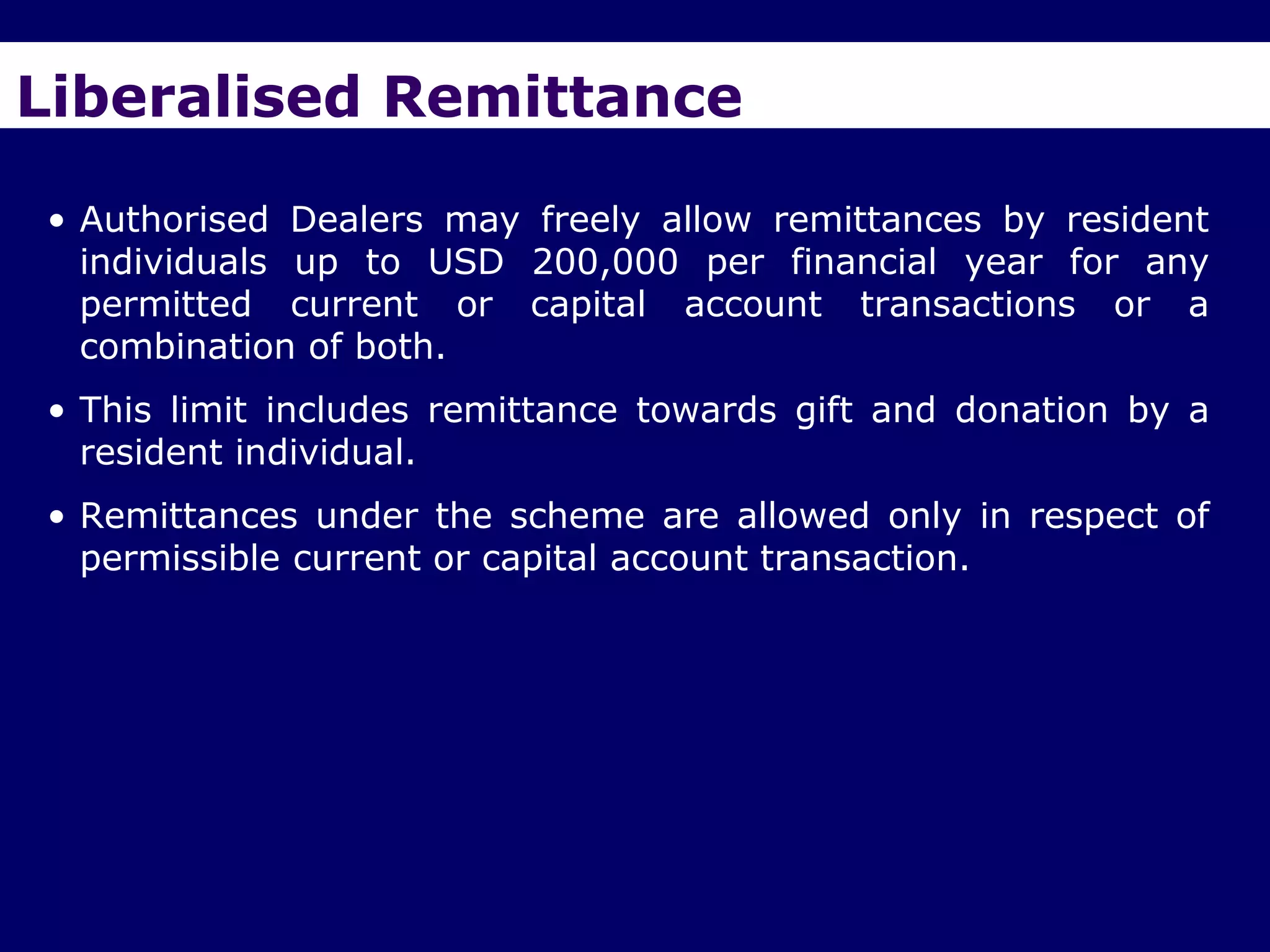 Liberalised Remittance

• Authorised Dealers may freely allow remittances by resident
  individuals up to USD 200,000 per financial year for any
  permitted current or capital account transactions or a
  combination of both.
• This limit includes remittance towards gift and donation by a
  resident individual.
• Remittances under the scheme are allowed only in respect of
  permissible current or capital account transaction.
 