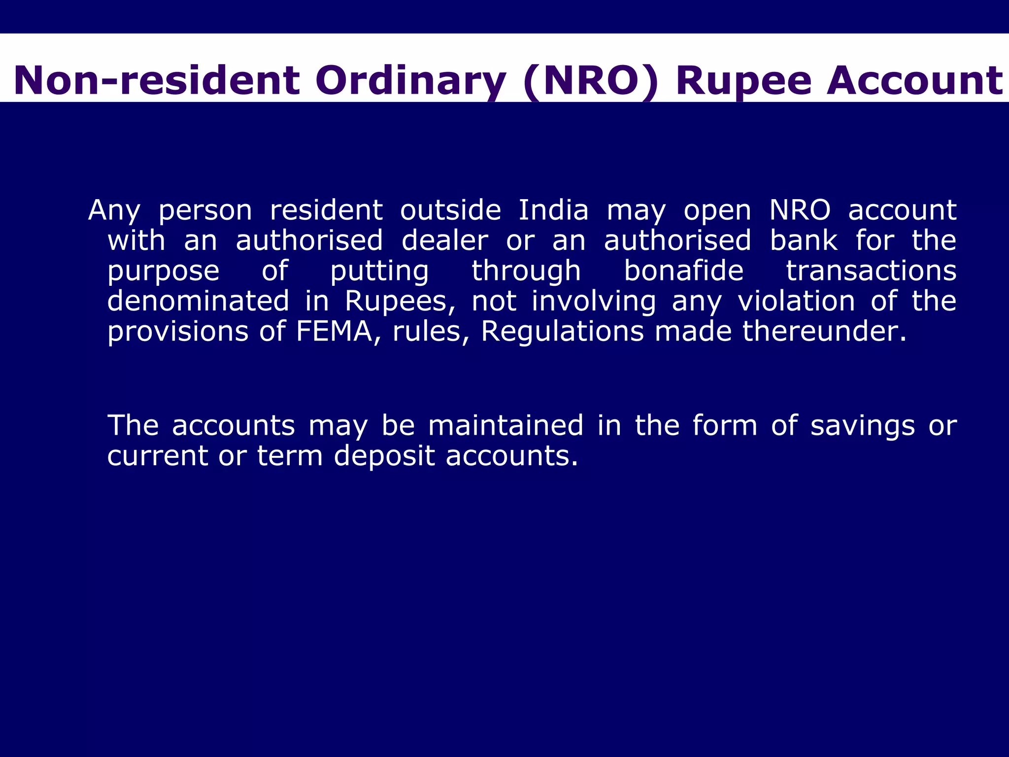 Non-resident Ordinary (NRO) Rupee Account


   Any person resident outside India may open NRO account
    with an authorised dealer or an authorised bank for the
    purpose of putting through bonafide transactions
    denominated in Rupees, not involving any violation of the
    provisions of FEMA, rules, Regulations made thereunder.


    The accounts may be maintained in the form of savings or
    current or term deposit accounts.
 