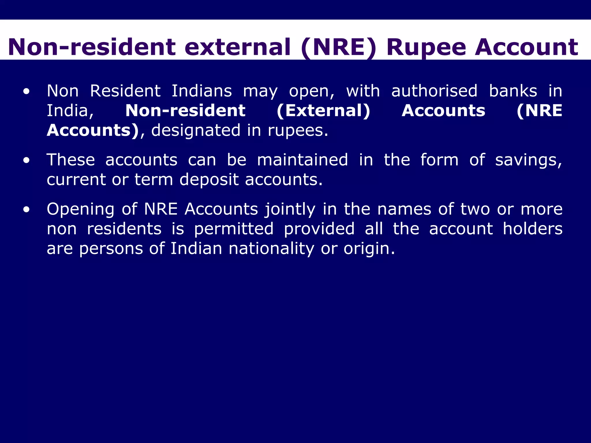 Non-resident external (NRE) Rupee Account
 • Non Resident Indians may open, with authorised banks in
   India,  Non-resident      (External) Accounts     (NRE
   Accounts), designated in rupees.
 • These accounts can be maintained in the form of savings,
   current or term deposit accounts.
 • Opening of NRE Accounts jointly in the names of two or more
   non residents is permitted provided all the account holders
   are persons of Indian nationality or origin.
 