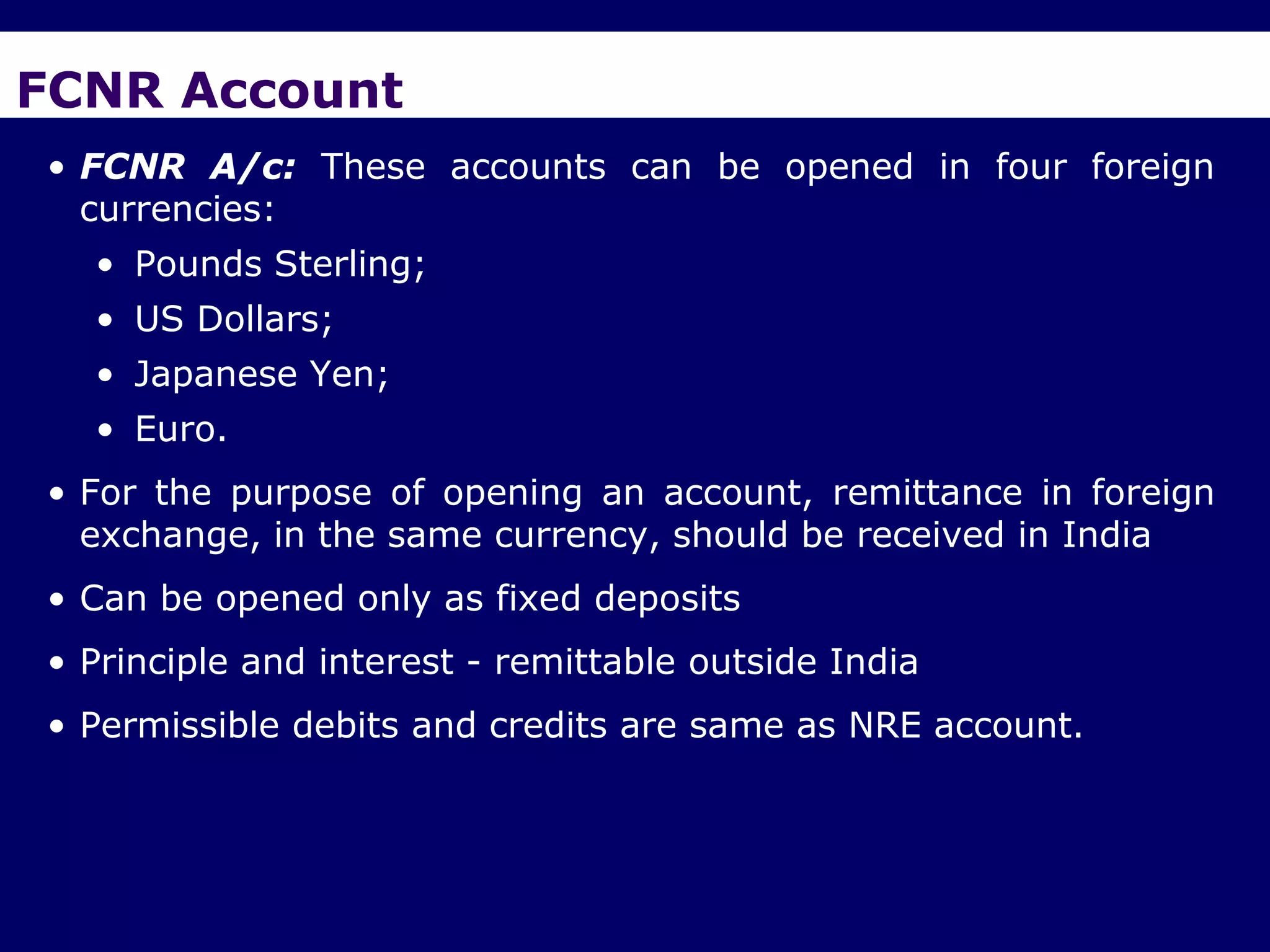 FCNR Account
• FCNR A/c: These accounts can be opened in four foreign
  currencies:
  • Pounds Sterling;
  • US Dollars;
  • Japanese Yen;
  • Euro.
• For the purpose of opening an account, remittance in foreign
  exchange, in the same currency, should be received in India
• Can be opened only as fixed deposits
• Principle and interest - remittable outside India
• Permissible debits and credits are same as NRE account.
 