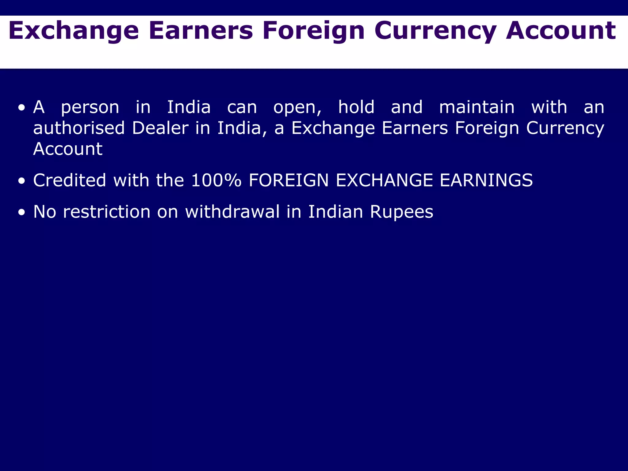 Exchange Earners Foreign Currency Account


• A person in India can open, hold and maintain with an
  authorised Dealer in India, a Exchange Earners Foreign Currency
  Account
• Credited with the 100% FOREIGN EXCHANGE EARNINGS
• No restriction on withdrawal in Indian Rupees
 