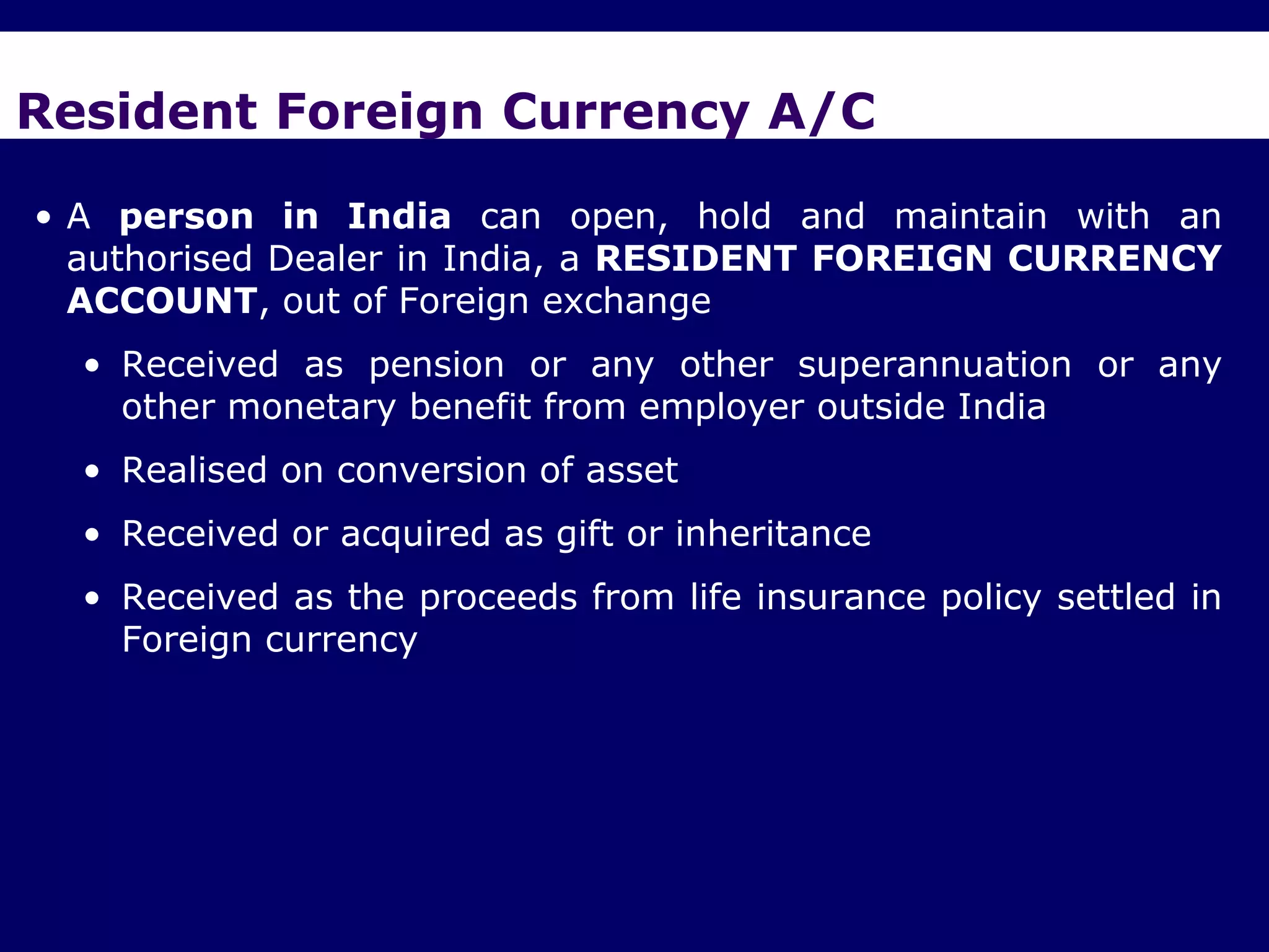 Resident Foreign Currency A/C

• A person in India can open, hold and maintain with an
  authorised Dealer in India, a RESIDENT FOREIGN CURRENCY
  ACCOUNT, out of Foreign exchange
  • Received as pension or any other superannuation or any
    other monetary benefit from employer outside India
  • Realised on conversion of asset
  • Received or acquired as gift or inheritance
  • Received as the proceeds from life insurance policy settled in
    Foreign currency
 