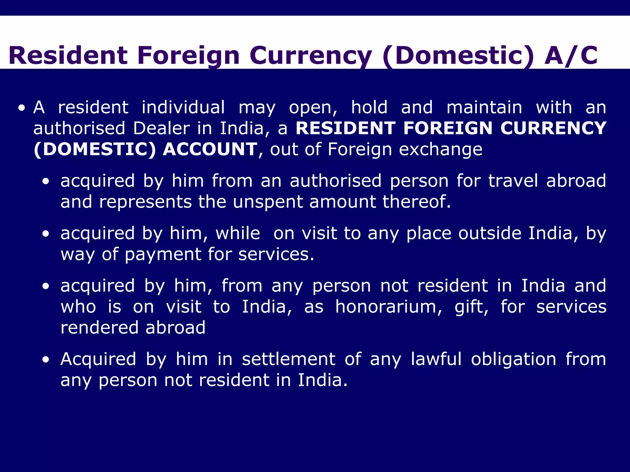 Resident Foreign Currency (Domestic) A/C

• A resident individual may open, hold and maintain with an
  authorised Dealer in India, a RESIDENT FOREIGN CURRENCY
  (DOMESTIC) ACCOUNT, out of Foreign exchange
  • acquired by him from an authorised person for travel abroad
    and represents the unspent amount thereof.
  • acquired by him, while on visit to any place outside India, by
    way of payment for services.
  • acquired by him, from any person not resident in India and
    who is on visit to India, as honorarium, gift, for services
    rendered abroad
  • Acquired by him in settlement of any lawful obligation from
    any person not resident in India.
 