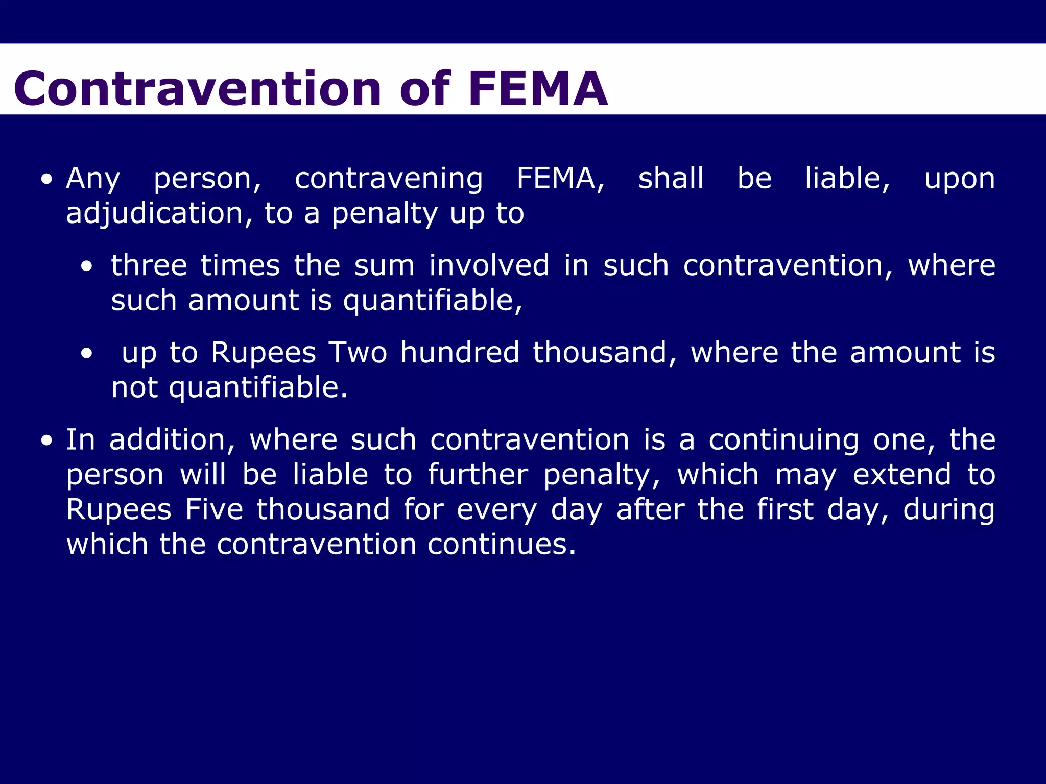 Contravention of FEMA
• Any person, contravening FEMA,        shall   be   liable,   upon
  adjudication, to a penalty up to
  • three times the sum involved in such contravention, where
    such amount is quantifiable,
  • up to Rupees Two hundred thousand, where the amount is
    not quantifiable.
• In addition, where such contravention is a continuing one, the
  person will be liable to further penalty, which may extend to
  Rupees Five thousand for every day after the first day, during
  which the contravention continues.
 