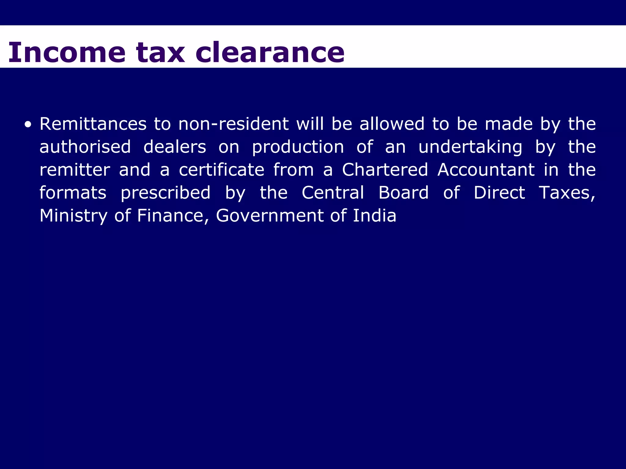 Income tax clearance

• Remittances to non-resident will be allowed to be made by the
  authorised dealers on production of an undertaking by the
  remitter and a certificate from a Chartered Accountant in the
  formats prescribed by the Central Board of Direct Taxes,
  Ministry of Finance, Government of India
 