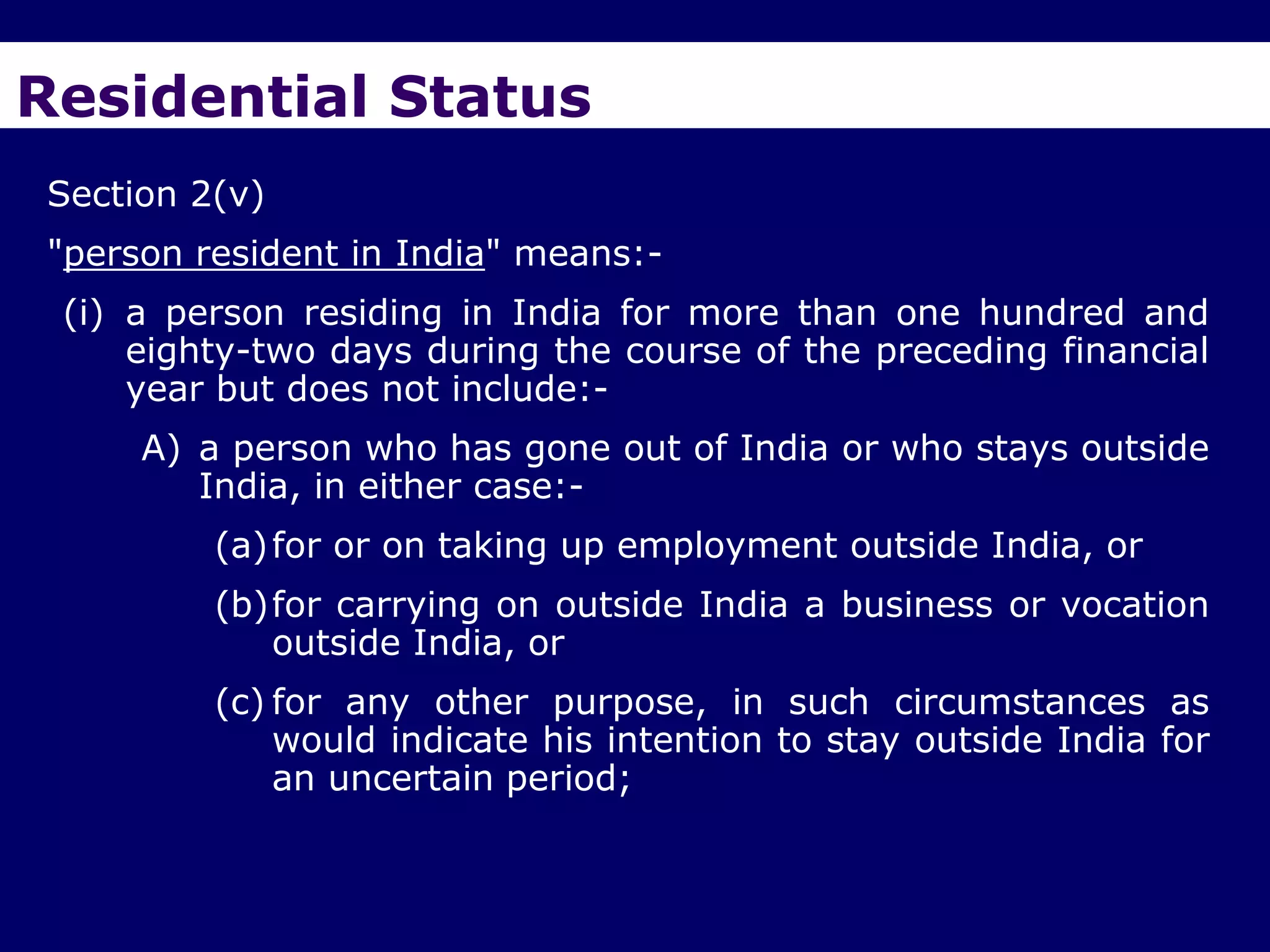 Residential Status
Section 2(v)
"person resident in India" means:-
 (i) a person residing in India for more than one hundred and
     eighty-two days during the course of the preceding financial
     year but does not include:-
     A) a person who has gone out of India or who stays outside
        India, in either case:-
         (a) for or on taking up employment outside India, or
         (b)for carrying on outside India a business or vocation
            outside India, or
         (c) for any other purpose, in such circumstances as
             would indicate his intention to stay outside India for
             an uncertain period;
 