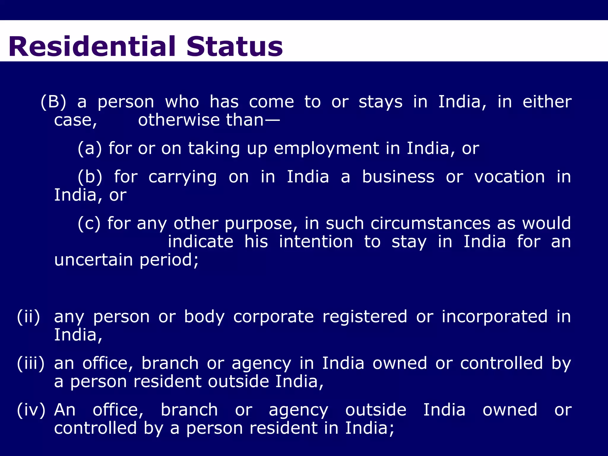 Residential Status
  (B) a person who has come to or stays in India, in either
    case,   otherwise than—
       (a) for or on taking up employment in India, or
       (b) for carrying on in India a business or vocation in
    India, or
      (c) for any other purpose, in such circumstances as would
                 indicate his intention to stay in India for an
    uncertain period;


(ii) any person or body corporate registered or incorporated in
     India,
(iii) an office, branch or agency in India owned or controlled by
      a person resident outside India,
(iv) An office, branch or agency outside India owned or
     controlled by a person resident in India;
 
