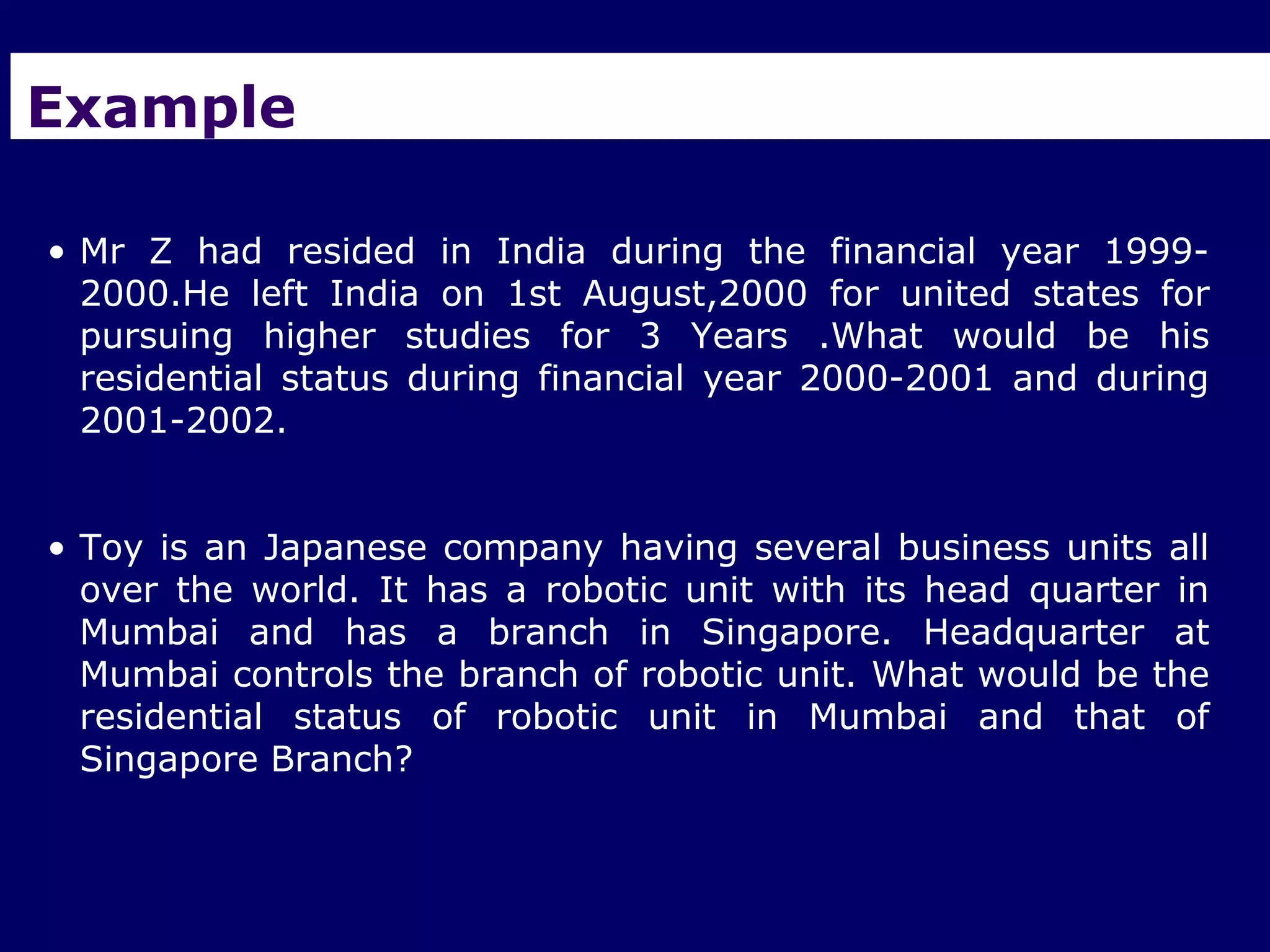 Example

• Mr Z had resided in India during the financial year 1999-
  2000.He left India on 1st August,2000 for united states for
  pursuing higher studies for 3 Years .What would be his
  residential status during financial year 2000-2001 and during
  2001-2002.


• Toy is an Japanese company having several business units all
  over the world. It has a robotic unit with its head quarter in
  Mumbai and has a branch in Singapore. Headquarter at
  Mumbai controls the branch of robotic unit. What would be the
  residential status of robotic unit in Mumbai and that of
  Singapore Branch?
 