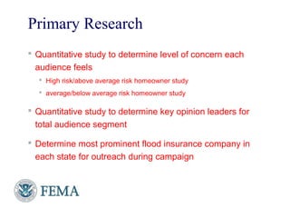 Primary Research
 Quantitative study to determine level of concern each
audience feels
 High risk/above average risk homeowner study
 average/below average risk homeowner study
 Quantitative study to determine key opinion leaders for
total audience segment
 Determine most prominent flood insurance company in
each state for outreach during campaign
10
 