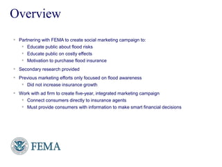 FEMA
 Partnering with FEMA to create social marketing campaign to:
 Educate public about flood risks
 Educate public on costly effects
 Motivation to purchase flood insurance
 Secondary research provided
 Previous marketing efforts only focused on flood awareness
 Did not increase insurance growth
 Work with ad firm to create five-year, integrated marketing campaign
 Connect consumers directly to insurance agents
 Must provide consumers with information to make smart financial decisions
Overview
 