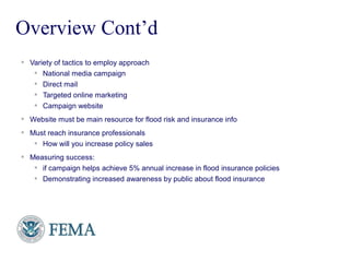 FEMA
 Variety of tactics to employ approach
 National media campaign
 Direct mail
 Targeted online marketing
 Campaign website
 Website must be main resource for flood risk and insurance info
 Must reach insurance professionals
 How will you increase policy sales
 Measuring success:
 if campaign helps achieve 5% annual increase in flood insurance policies
 Demonstrating increased awareness by public about flood insurance
Overview Cont’d
 
