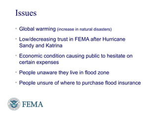 Issues
• Global warming (increase in natural disasters)
• Low/decreasing trust in FEMA after Hurricane
Sandy and Katrina
• Economic condition causing public to hesitate on
certain expenses
• People unaware they live in flood zone
• People unsure of where to purchase flood insurance
FEMA
 