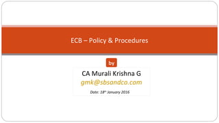 ECB – Policy & Procedures
CA Murali Krishna G
gmk@sbsandco.com
Date: 18th
January 2016
by
 