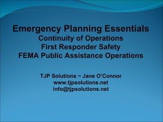 Emergency Planning Essentials Continuity of Operations First Responder Safety FEMA Public Assistance Operations TJP Solutions ~ Jane O’Connor www.tjpsolutions.net [email_address] 