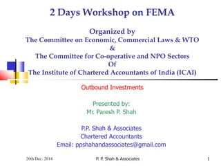 P. P. Shah & Associates 1
2 Days Workshop on FEMA
Organized by
The Committee on Economic, Commercial Laws & WTO
&
The Committee for Co-operative and NPO Sectors
Of
The Institute of Chartered Accountants of India (ICAI)
Outbound Investments
Presented by:
Mr. Paresh P. Shah
P.P. Shah & Associates
Chartered Accountants
Email: ppshahandassociates@gmail.com
20th Dec. 2014
 