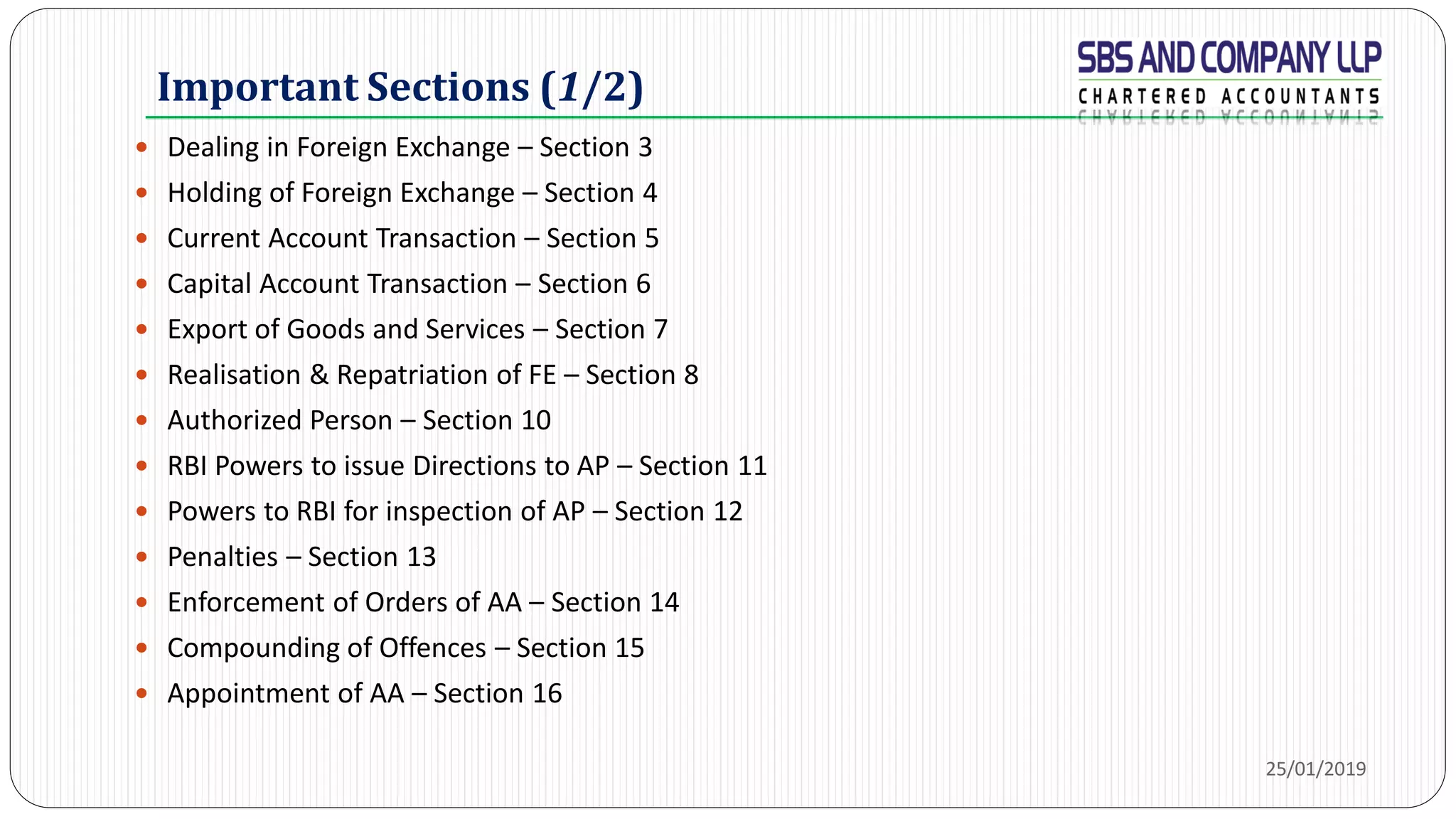 Important Sections (1/2)
 Dealing in Foreign Exchange – Section 3
 Holding of Foreign Exchange – Section 4
 Current Account Transaction – Section 5
 Capital Account Transaction – Section 6
 Export of Goods and Services – Section 7
 Realisation & Repatriation of FE – Section 8
 Authorized Person – Section 10
 RBI Powers to issue Directions to AP – Section 11
 Powers to RBI for inspection of AP – Section 12
 Penalties – Section 13
 Enforcement of Orders of AA – Section 14
 Compounding of Offences – Section 15
 Appointment of AA – Section 16
25/01/2019
 