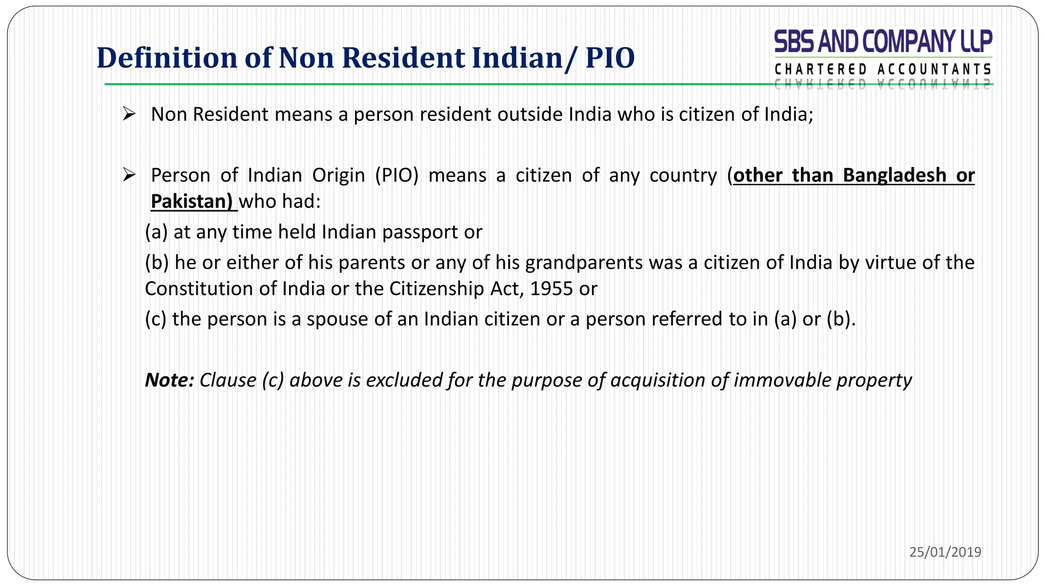 Definition of Non Resident Indian/ PIO
 Non Resident means a person resident outside India who is citizen of India;
 Person of Indian Origin (PIO) means a citizen of any country (other than Bangladesh or
Pakistan) who had:
(a) at any time held Indian passport or
(b) he or either of his parents or any of his grandparents was a citizen of India by virtue of the
Constitution of India or the Citizenship Act, 1955 or
(c) the person is a spouse of an Indian citizen or a person referred to in (a) or (b).
Note: Clause (c) above is excluded for the purpose of acquisition of immovable property
25/01/2019
 