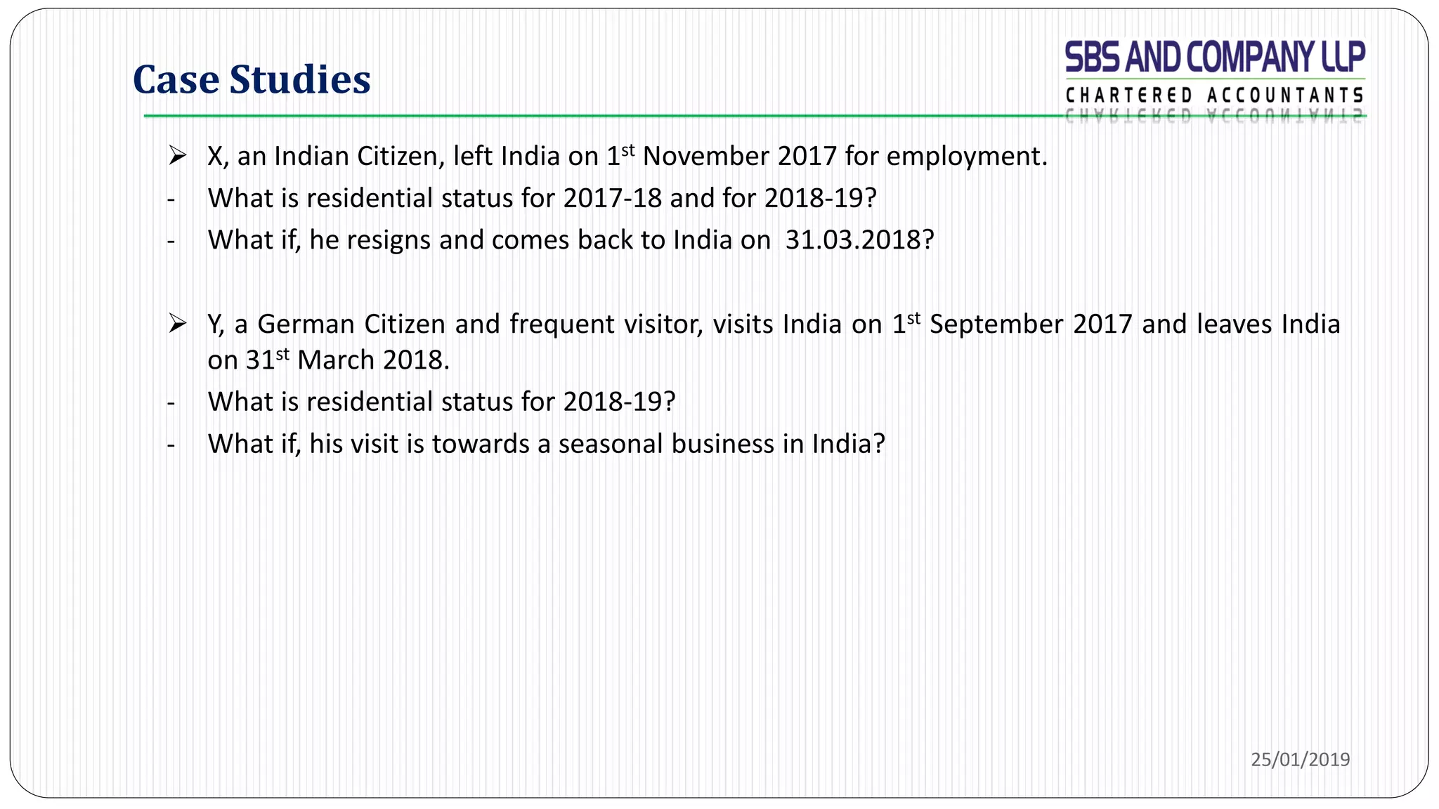 Case Studies
 X, an Indian Citizen, left India on 1st November 2017 for employment.
- What is residential status for 2017-18 and for 2018-19?
- What if, he resigns and comes back to India on 31.03.2018?
 Y, a German Citizen and frequent visitor, visits India on 1st September 2017 and leaves India
on 31st March 2018.
- What is residential status for 2018-19?
- What if, his visit is towards a seasonal business in India?
25/01/2019
 