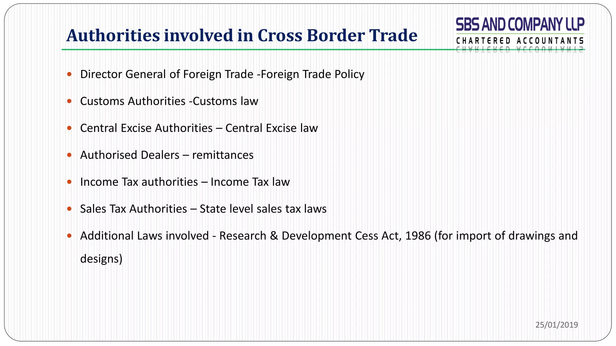 Authorities involved in Cross Border Trade
 Director General of Foreign Trade -Foreign Trade Policy
 Customs Authorities -Customs law
 Central Excise Authorities – Central Excise law
 Authorised Dealers – remittances
 Income Tax authorities – Income Tax law
 Sales Tax Authorities – State level sales tax laws
 Additional Laws involved - Research & Development Cess Act, 1986 (for import of drawings and
designs)
25/01/2019
 