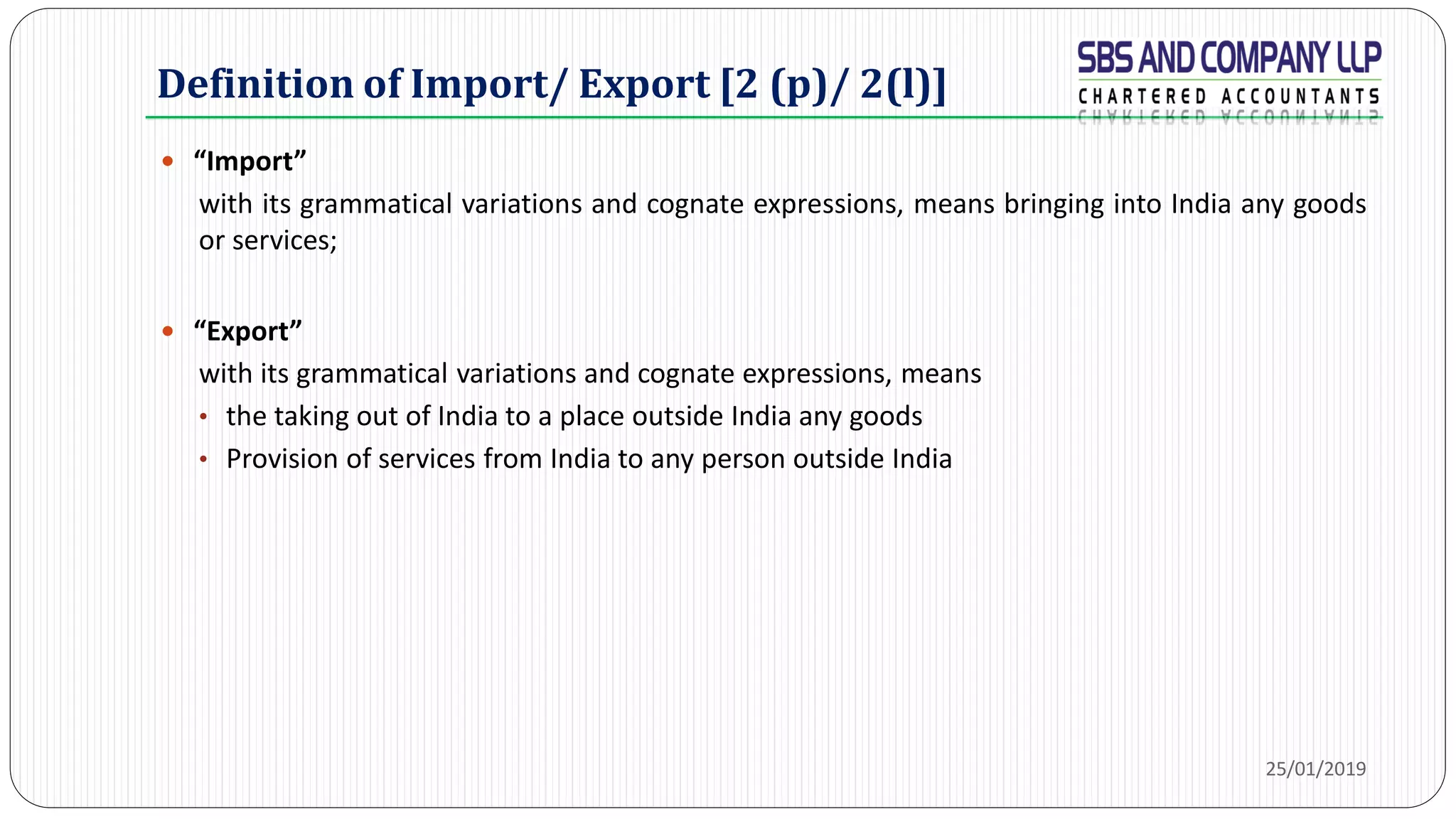 Definition of Import/ Export [2 (p)/ 2(l)]
 “Import”
with its grammatical variations and cognate expressions, means bringing into India any goods
or services;
 “Export”
with its grammatical variations and cognate expressions, means
• the taking out of India to a place outside India any goods
• Provision of services from India to any person outside India
25/01/2019
 