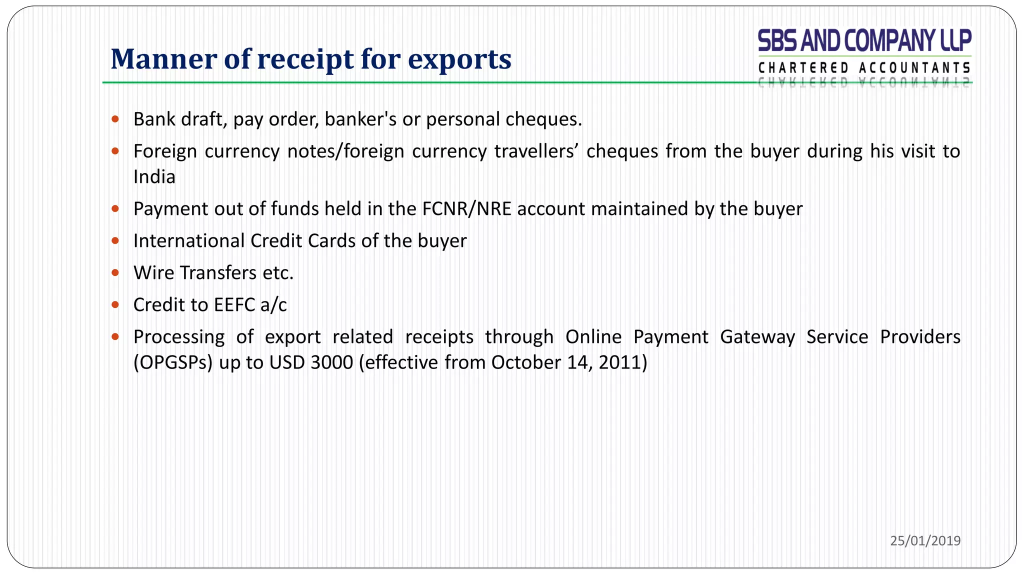 Manner of receipt for exports
 Bank draft, pay order, banker's or personal cheques.
 Foreign currency notes/foreign currency travellers’ cheques from the buyer during his visit to
India
 Payment out of funds held in the FCNR/NRE account maintained by the buyer
 International Credit Cards of the buyer
 Wire Transfers etc.
 Credit to EEFC a/c
 Processing of export related receipts through Online Payment Gateway Service Providers
(OPGSPs) up to USD 3000 (effective from October 14, 2011)
25/01/2019
 