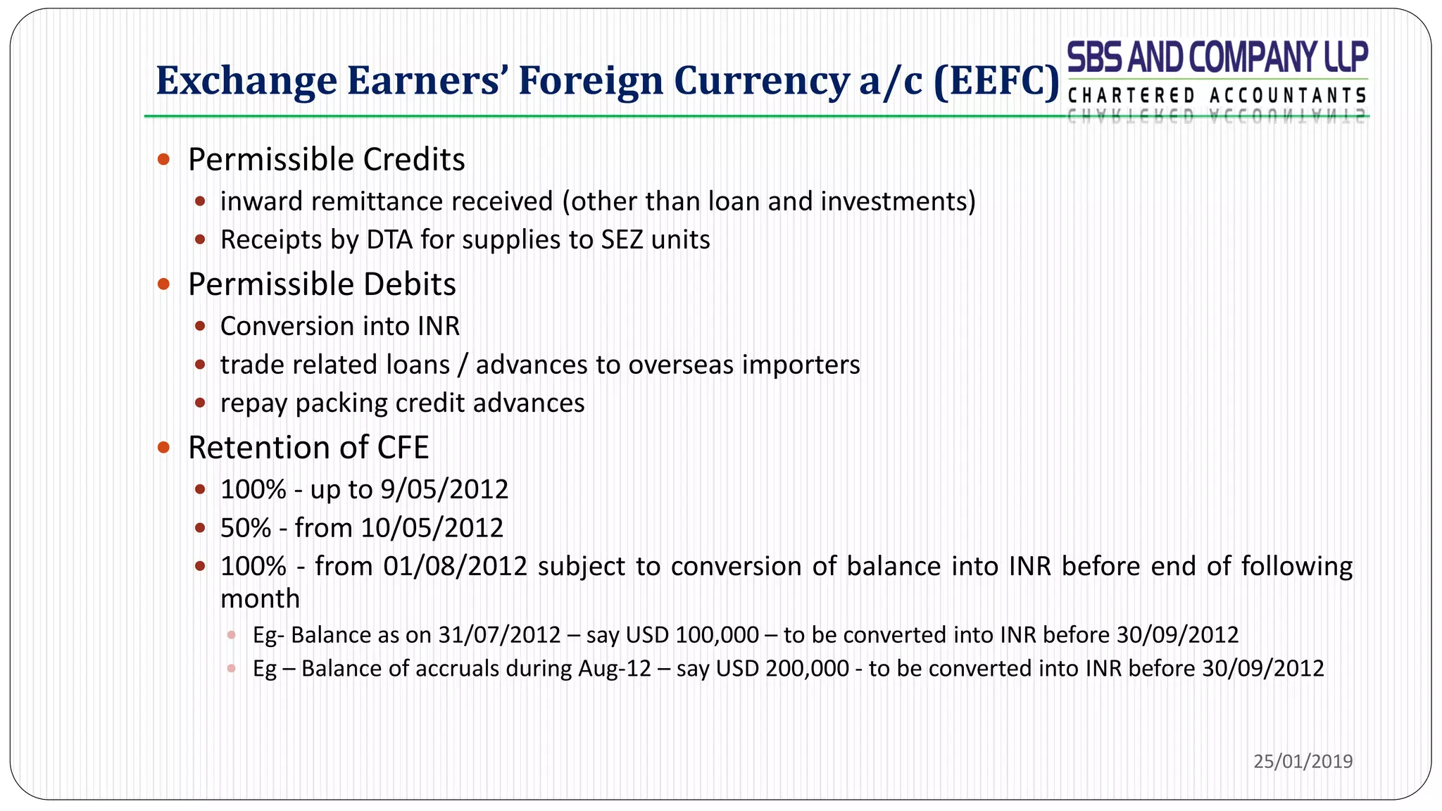 Exchange Earners’ Foreign Currency a/c (EEFC)
 Permissible Credits
 inward remittance received (other than loan and investments)
 Receipts by DTA for supplies to SEZ units
 Permissible Debits
 Conversion into INR
 trade related loans / advances to overseas importers
 repay packing credit advances
 Retention of CFE
 100% - up to 9/05/2012
 50% - from 10/05/2012
 100% - from 01/08/2012 subject to conversion of balance into INR before end of following
month
 Eg- Balance as on 31/07/2012 – say USD 100,000 – to be converted into INR before 30/09/2012
 Eg – Balance of accruals during Aug-12 – say USD 200,000 - to be converted into INR before 30/09/2012
25/01/2019
 