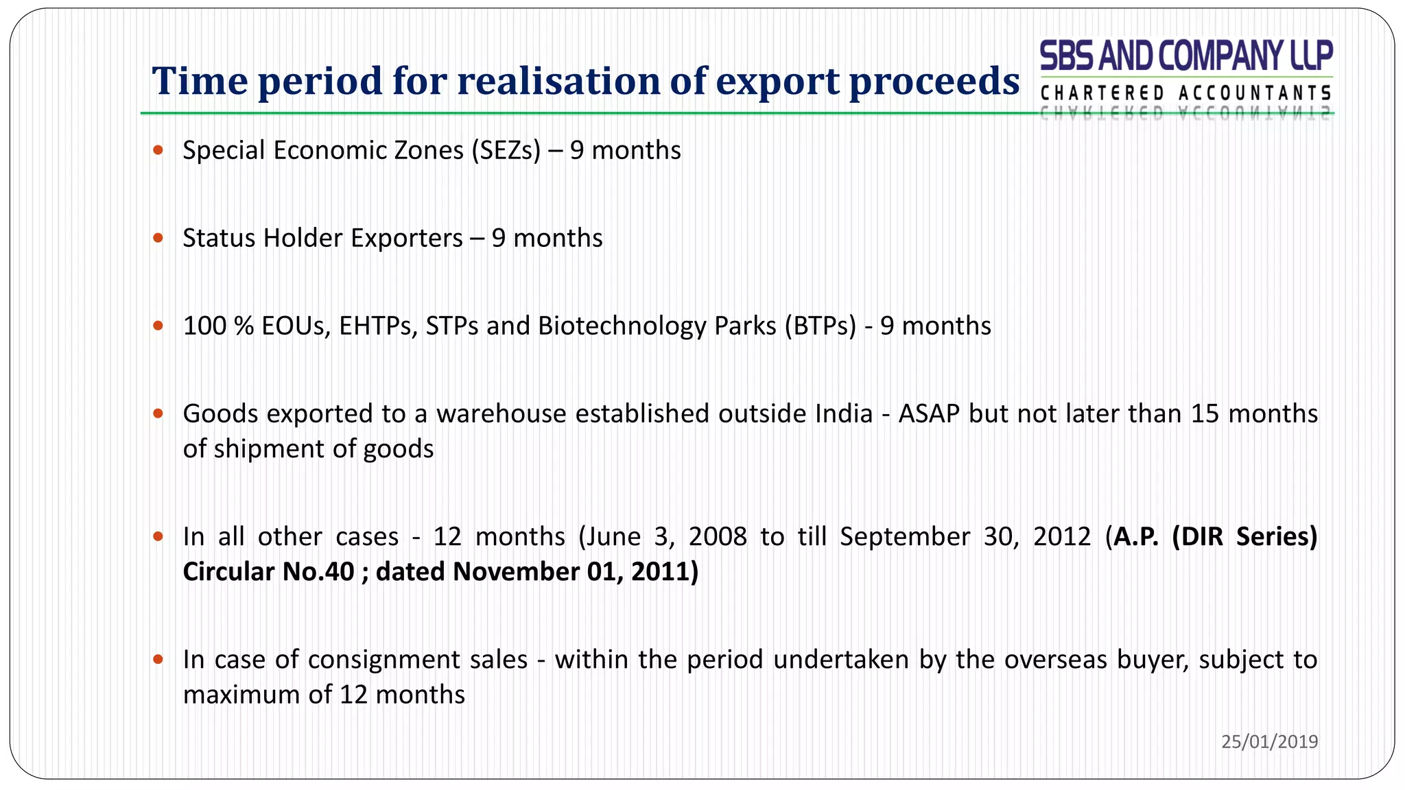 Time period for realisation of export proceeds
 Special Economic Zones (SEZs) – 9 months
 Status Holder Exporters – 9 months
 100 % EOUs, EHTPs, STPs and Biotechnology Parks (BTPs) - 9 months
 Goods exported to a warehouse established outside India - ASAP but not later than 15 months
of shipment of goods
 In all other cases - 12 months (June 3, 2008 to till September 30, 2012 (A.P. (DIR Series)
Circular No.40 ; dated November 01, 2011)
 In case of consignment sales - within the period undertaken by the overseas buyer, subject to
maximum of 12 months
25/01/2019
 