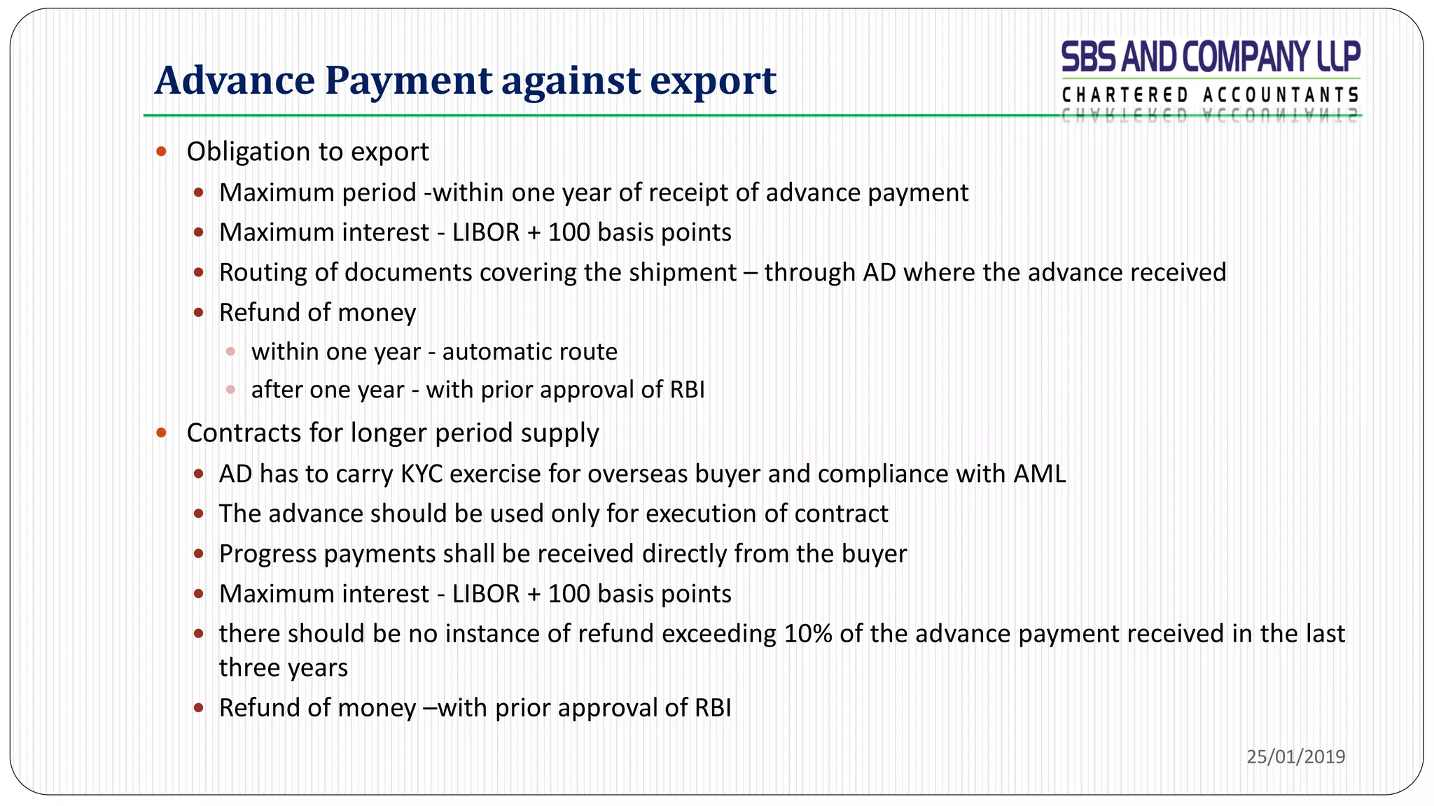 Advance Payment against export
 Obligation to export
 Maximum period -within one year of receipt of advance payment
 Maximum interest - LIBOR + 100 basis points
 Routing of documents covering the shipment – through AD where the advance received
 Refund of money
 within one year - automatic route
 after one year - with prior approval of RBI
 Contracts for longer period supply
 AD has to carry KYC exercise for overseas buyer and compliance with AML
 The advance should be used only for execution of contract
 Progress payments shall be received directly from the buyer
 Maximum interest - LIBOR + 100 basis points
 there should be no instance of refund exceeding 10% of the advance payment received in the last
three years
 Refund of money –with prior approval of RBI
25/01/2019
 