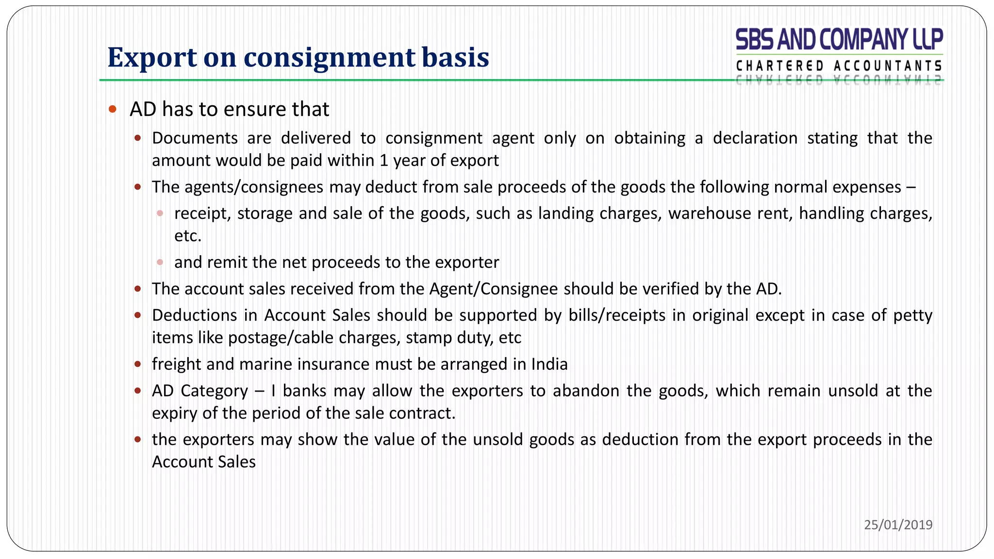 Export on consignment basis
 AD has to ensure that
 Documents are delivered to consignment agent only on obtaining a declaration stating that the
amount would be paid within 1 year of export
 The agents/consignees may deduct from sale proceeds of the goods the following normal expenses –
 receipt, storage and sale of the goods, such as landing charges, warehouse rent, handling charges,
etc.
 and remit the net proceeds to the exporter
 The account sales received from the Agent/Consignee should be verified by the AD.
 Deductions in Account Sales should be supported by bills/receipts in original except in case of petty
items like postage/cable charges, stamp duty, etc
 freight and marine insurance must be arranged in India
 AD Category – I banks may allow the exporters to abandon the goods, which remain unsold at the
expiry of the period of the sale contract.
 the exporters may show the value of the unsold goods as deduction from the export proceeds in the
Account Sales
25/01/2019
 