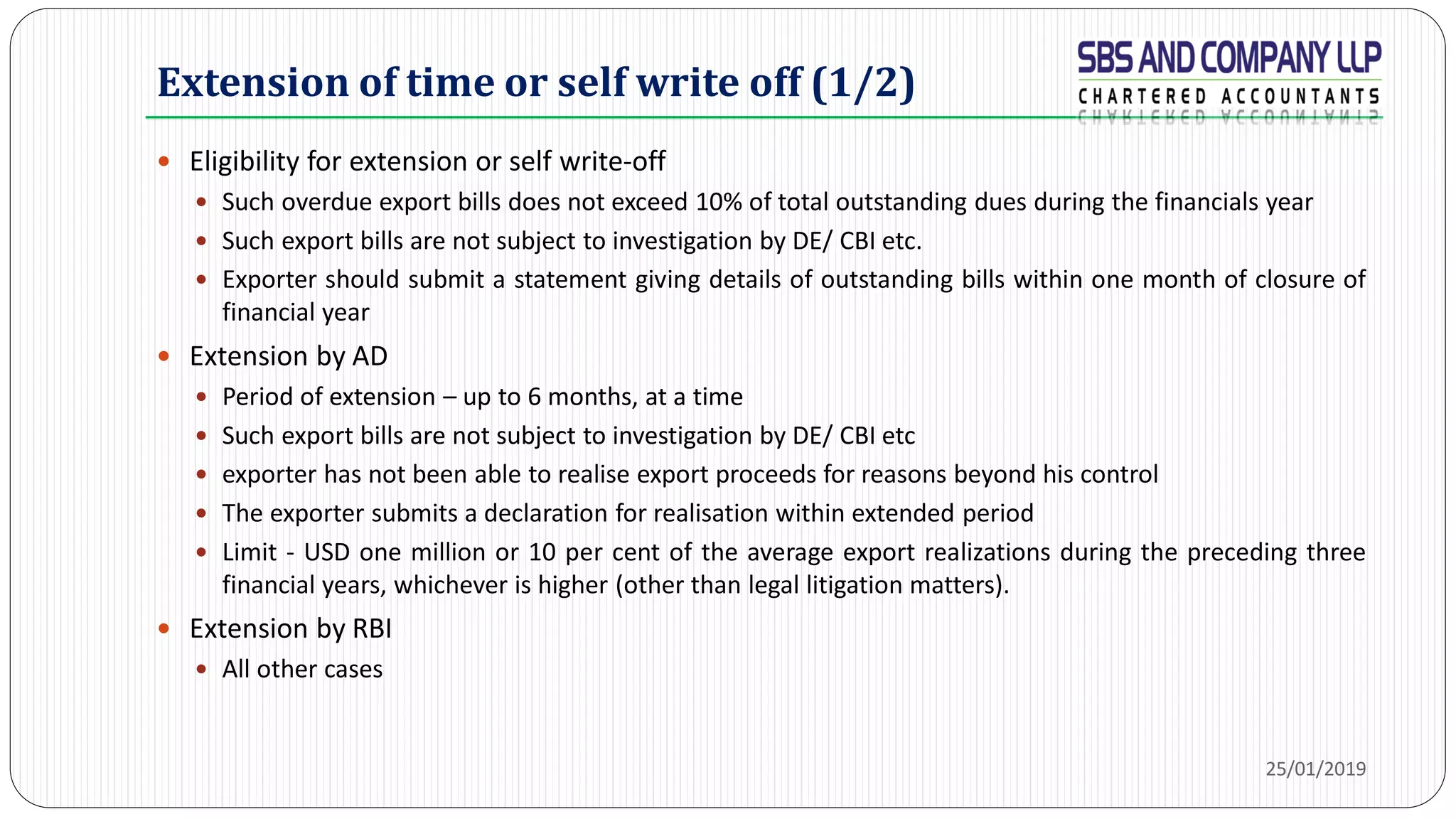 Extension of time or self write off (1/2)
 Eligibility for extension or self write-off
 Such overdue export bills does not exceed 10% of total outstanding dues during the financials year
 Such export bills are not subject to investigation by DE/ CBI etc.
 Exporter should submit a statement giving details of outstanding bills within one month of closure of
financial year
 Extension by AD
 Period of extension – up to 6 months, at a time
 Such export bills are not subject to investigation by DE/ CBI etc
 exporter has not been able to realise export proceeds for reasons beyond his control
 The exporter submits a declaration for realisation within extended period
 Limit - USD one million or 10 per cent of the average export realizations during the preceding three
financial years, whichever is higher (other than legal litigation matters).
 Extension by RBI
 All other cases
25/01/2019
 