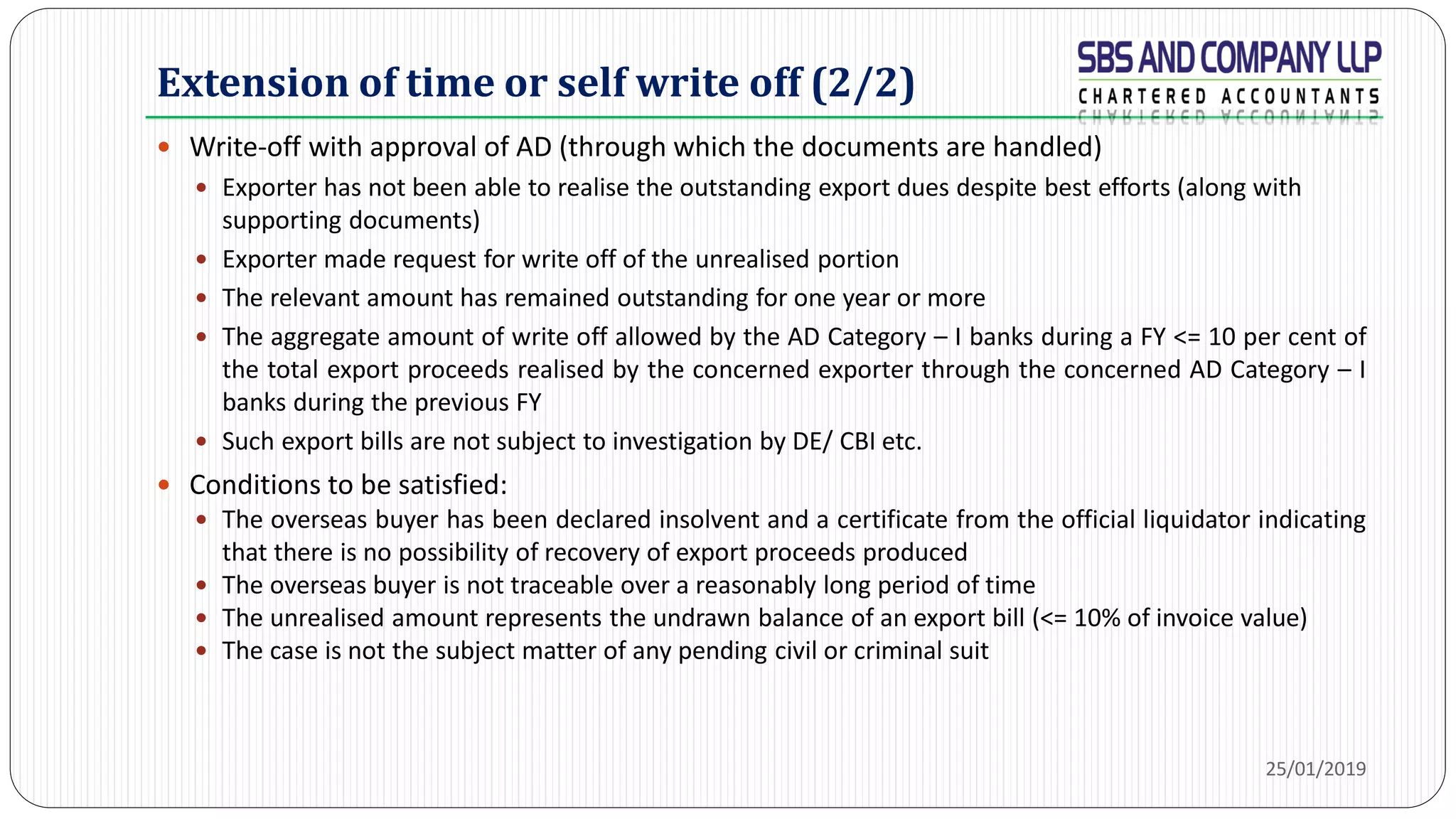 Extension of time or self write off (2/2)
 Write-off with approval of AD (through which the documents are handled)
 Exporter has not been able to realise the outstanding export dues despite best efforts (along with
supporting documents)
 Exporter made request for write off of the unrealised portion
 The relevant amount has remained outstanding for one year or more
 The aggregate amount of write off allowed by the AD Category – I banks during a FY <= 10 per cent of
the total export proceeds realised by the concerned exporter through the concerned AD Category – I
banks during the previous FY
 Such export bills are not subject to investigation by DE/ CBI etc.
 Conditions to be satisfied:
 The overseas buyer has been declared insolvent and a certificate from the official liquidator indicating
that there is no possibility of recovery of export proceeds produced
 The overseas buyer is not traceable over a reasonably long period of time
 The unrealised amount represents the undrawn balance of an export bill (<= 10% of invoice value)
 The case is not the subject matter of any pending civil or criminal suit
25/01/2019
 