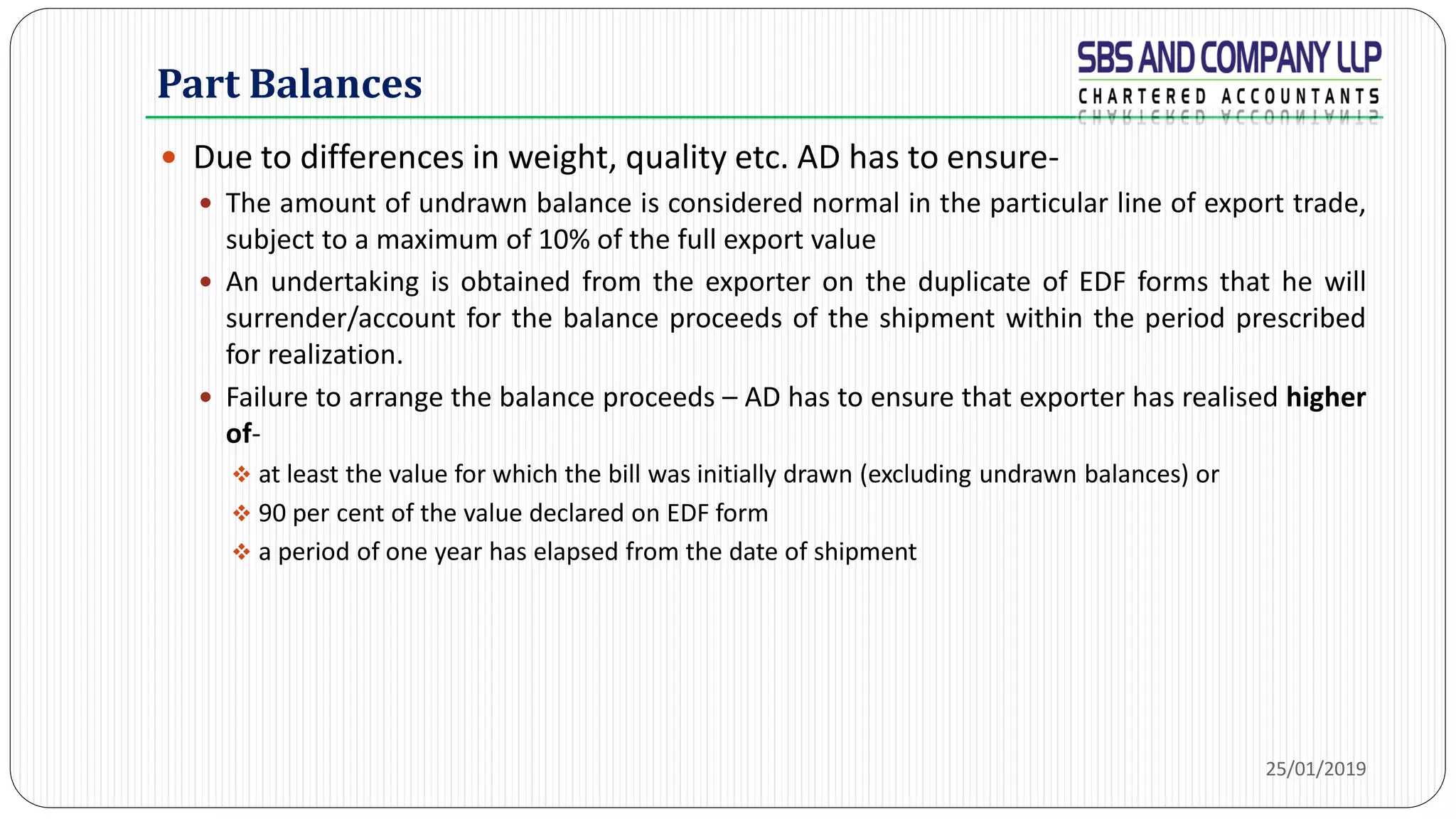 Part Balances
 Due to differences in weight, quality etc. AD has to ensure-
 The amount of undrawn balance is considered normal in the particular line of export trade,
subject to a maximum of 10% of the full export value
 An undertaking is obtained from the exporter on the duplicate of EDF forms that he will
surrender/account for the balance proceeds of the shipment within the period prescribed
for realization.
 Failure to arrange the balance proceeds – AD has to ensure that exporter has realised higher
of-
 at least the value for which the bill was initially drawn (excluding undrawn balances) or
 90 per cent of the value declared on EDF form
 a period of one year has elapsed from the date of shipment
25/01/2019
 